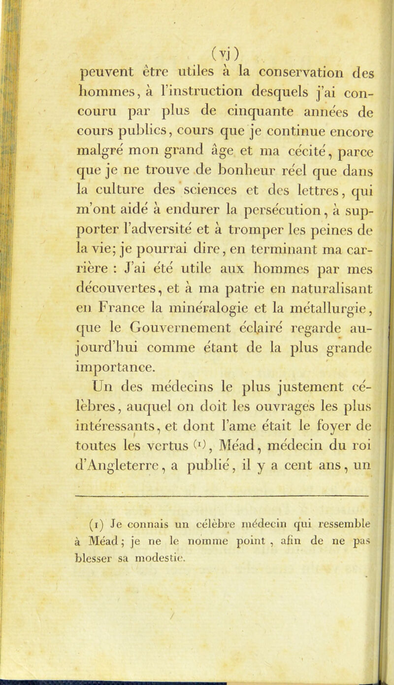 (vj) peuvent être utiles à la conservation des hommes, à l’instruction desquels j’ai con- couru par plus de cinquante années de cours publics, cours que je continue encore malgré mon grand âge et ma cécité, parce que je ne trouve de bonheur réel que dans la culture des sciences et des lettres, qui m’ont aidé à endurer la persécution, à sup- porter l’adversité et à tromper les peines de la vie; je pourrai dire, en terminant ma car- rière : J’ai été utile aux hommes par mes découvertes, et à ma patrie en naturalisant en France la minéralogie et la métallurgie, que le Gouvernement éclairé regarde au- jourd’hui comme étant de la plus grande importance. Un des médecins le plus justement cé- lèbres, auquel on doit les ouvrages les plus intéressants, et dont lame était le foyer de toutes les vertus (0, Méad, médecin du roi d’Angleterre, a publié, il y a cent ans, un (i) Je connais un célèbre médecin qui ressemble à Méad; je ne le nomme point, afin de ne pas blesser sa modestie. /