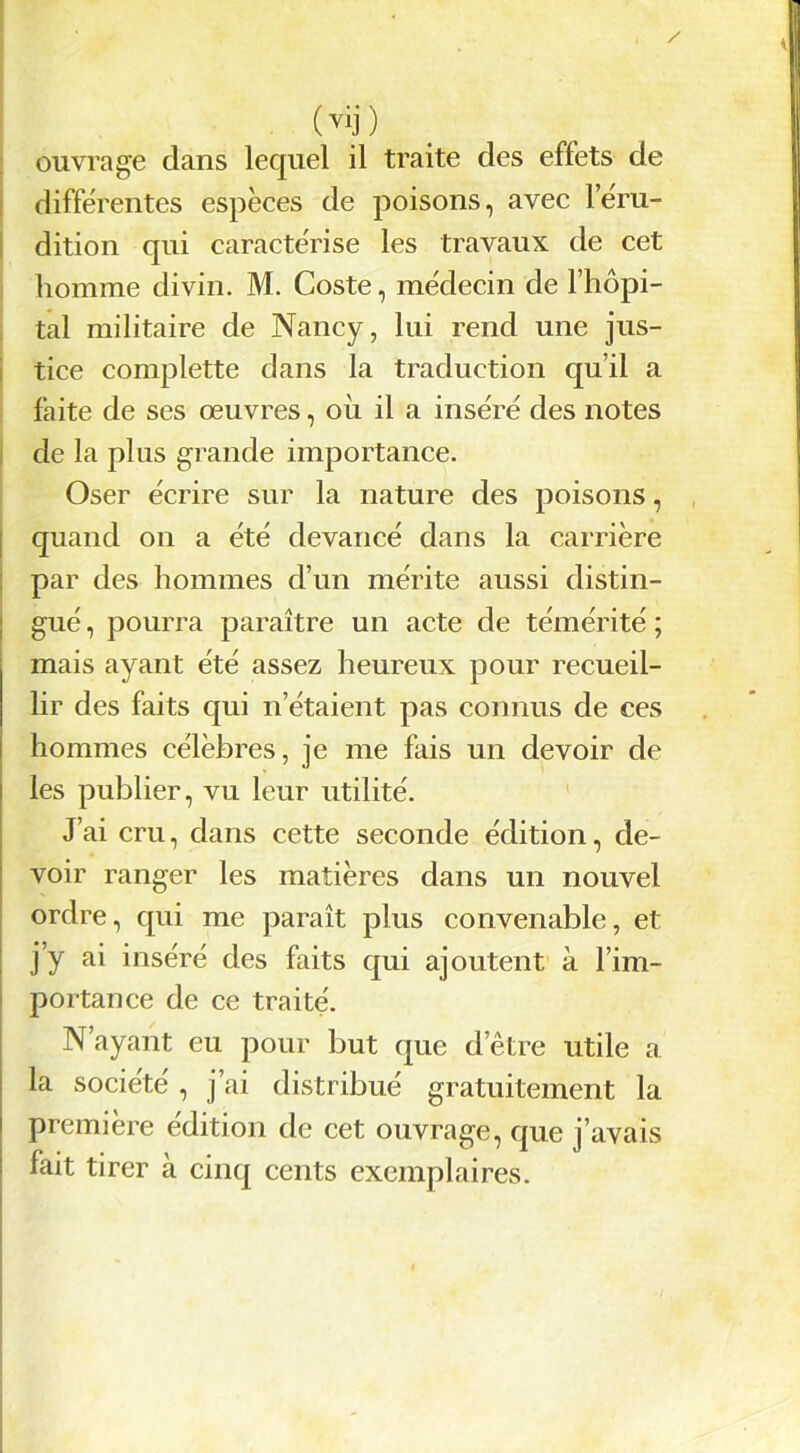 (vij) ouvrage dans lequel il traite des effets de différentes espèces de poisons, avec l’éru- dition qui caractérise les travaux de cet homme divin. M. Coste, médecin de l’hôpi- tal militaire de Nancy, lui rend une jus- tice complette dans la traduction qu’il a faite de ses œuvres, où il a inséré des notes de la plus grande importance. Oser écrire sur la nature des poisons, quand on a été devancé dans la carrière par des hommes d’un mérite aussi distin- gué , pourra paraître un acte de témérité ; mais ayant été assez heureux pour recueil- lir des faits qui n’étaient pas connus de ces hommes célèbres, je me fais un devoir de les publier, vu leur utilité. J’ai cm, dans cette seconde édition, de- voir ranger les matières dans un nouvel ordre, qui me paraît plus convenable, et j’y ai inséré des faits qui ajoutent à l’im- portance de ce traité. N’ayant eu pour but que d’être utile a la société , j’ai distribué gratuitement la première édition de cet ouvrage, que j’avais fait tirer à cinq cents exemplaires.