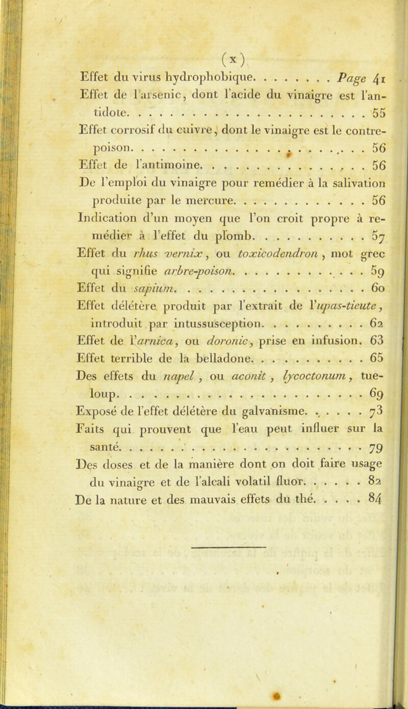 (x) Effet du virus hydrophobique Page 4i Effet de l'arsenic, dont l’acide du vinaigre est l’an- tidole 55 Effet corrosif du cuivre, dont le vinaigre est le contre- poison 5 6 Effet de l’antimoine . . 56 De l’emploi du vinaigre pour remédier à la salivation produite par le mercure 56 Indication d’un moyen que l’on croit propre à re- médier à l’effet du plomb 5y Effet du rhus xernix, ou toxicodendron , mot grec qui signifie arbre-poison ... Sg Effet du sapium 6o Effet délétère produit par l’extrait de Yupas-tieute, introduit par intussusception 62 Effet de Y arnica, ou doronic, prise en infusion. 63 Effet terrible de la belladone 65 Des effets du napel , ou aconit, lycoctonum, tue- loup 69 Exposé de l’effet délétère du galvanisme. ..... y3 Faits qui prouvent que l’eau peut influer sur la santé 79 Des doses et de la manière dont on doit faire usage du vinaigre et de l’alcali volatil fluor 82 O De la nature et des mauvais effets du thé 84 |