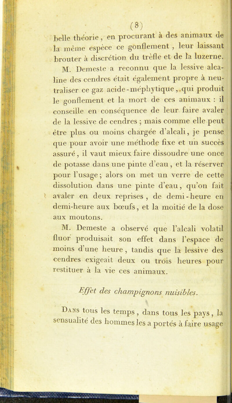 belle théorie, en procurant à des animaux de la même espèce ce gonflement , leur laissant brouter à discrétion du trefle et de la luzerne, M. Demeste a reconnu que la lessive alca- line des cendres était également propre à neu- traliser ce gaz acide - méphytique ,, qui produit le gonflement et la mort de ces animaux : il conseille en conséquence de leur faire avaler de la lessive de cendres ; mais comme elle peut être plus ou moins chargée d’alcali, je pense que pour avoir une méthode fixe et un succès assuré, il vaut mieux faire dissoudre une once de potasse dans une pinte d’eau, et la réserver pour l’usage ; alors on met un verre de cette dissolution dans une pinte d’eau, qu’on fait avaler en deux reprises , de demi - heure en demi-heure aux bœufs, et la moitié de la dose aux moutons. M. Demeste a observé que l’alcali volatil fluor produisait son effet dans l’espace de moins d une heure , tandis que la lessive des cendres exigeait deux ou trois heures pour restituer à la vie ces animaux. Effet des champignons nuisibles. Dans tous les temps, dans tous les pays, la sensualité des hommes les a portés à faire usage