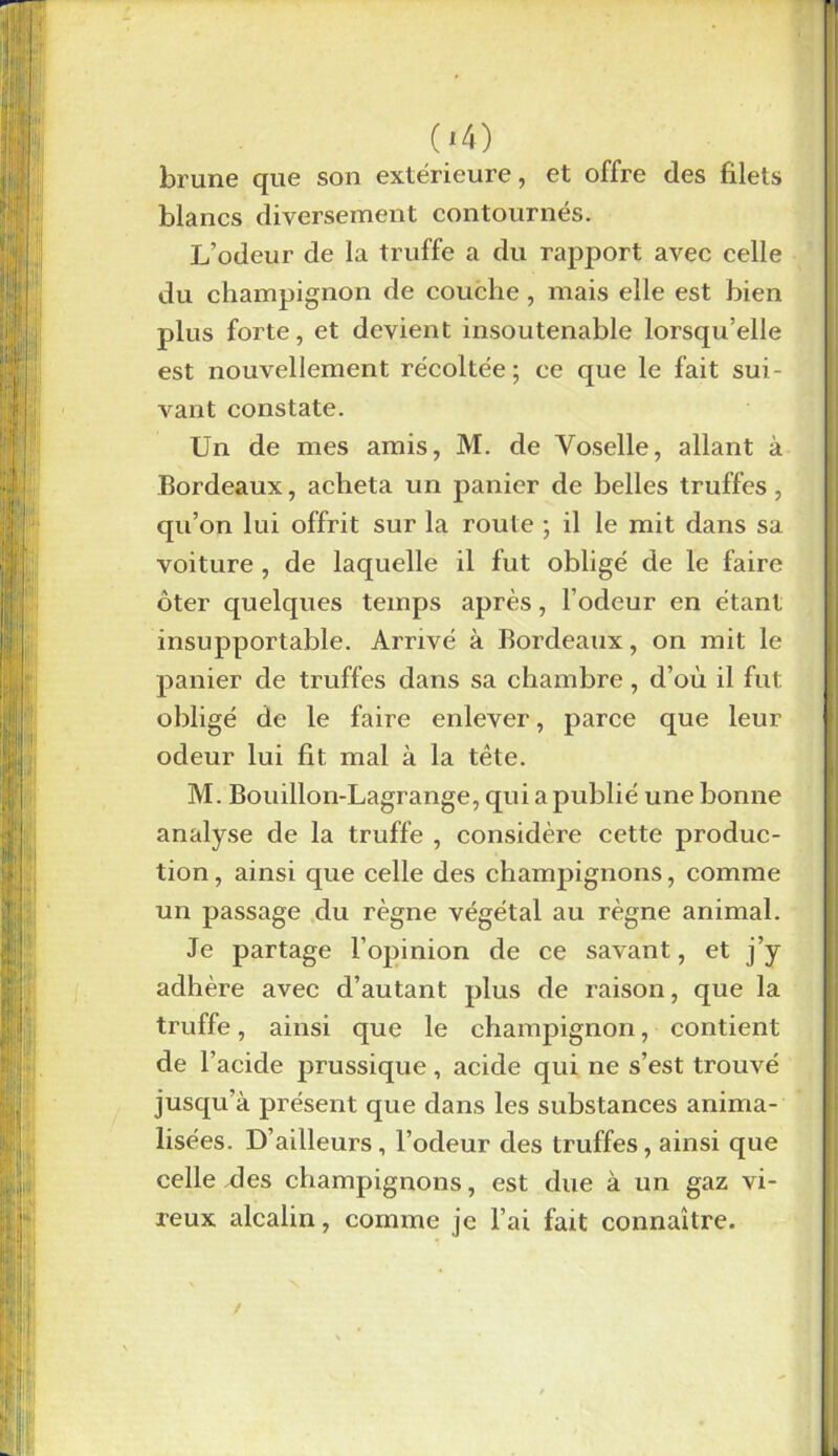 brune que son extérieure, et offre des filets blancs diversement contournés. L’odeur de la truffe a du rapport avec celle du champignon de couche , mais elle est bien plus forte, et devient insoutenable lorsqu’elle est nouvellement récoltée; ce que le fait sui- vant constate. Un de mes amis, M. de Voselle, allant à Bordeaux, acheta un panier de belles truffes, qu’on lui offrit sur la route ; il le mit dans sa voiture , de laquelle il fut obligé de le faire oter quelques temps après, l’odeur en étant insupportable. Arrivé à Bordeaux, on mit le panier de truffes dans sa chambre, d’où il fut obligé de le faire enlever, parce que leur odeur lui fit mal à la tête. M. Bouillon-Lagrange, qui a publié une bonne analyse de la truffe , considère cette produc- tion , ainsi que celle des champignons, comme un passage du règne végétal au règne animal. Je partage l’opinion de ce savant, et j’y adhère avec d’autant plus de raison, que la truffe, ainsi que le champignon, contient de l’acide prussique, acide qui ne s’est trouvé jusqu’à présent que dans les substances anima- lisées. D’ailleurs, l’odeur des truffes, ainsi que celle des champignons, est due à un gaz vi- neux alcalin, comme je l’ai fait connaître.