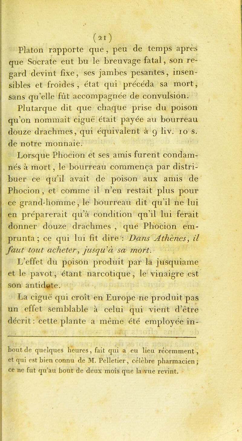 Platon rapporte que, peu de temps après que Socrate eut bu le breuvage fatal, son re- gard devint fixe, ses jambes pesantes, insen- sibles et froides , état qui précéda sa mort, sans qu’elle fût accompagnée de convulsion. Plutarque dit que chaque prise du poison qu’on nommait ciguë était payée au bourreau douze drachmes, qui équivalent à 9 liv. 10 s. de notre monnaie. Lorsque Phocion et ses amis furent condam- nés à mort, le bourreau commença par distri- buer ce qu’il avait de poison aux amis de Phocion, et comme il n’en restait plus pour ce grand-homme, le bourreau dit qu’il 11e lui en préparerait qu’à condition qu’il lui ferait donner douze drachmes , que Phocion em- prunta ; ce qui lui fit dire : Dans Athènes, il faut tout acheter, jusqu à sa mort. L’effet du poison produit par la jusquiame et le pavot, étant narcotique, le vinaigre est son antidate. La ciguë qui croît en Europe ne produit pas ! un effet semblable à celui qui vient d’être décrit: cette plante a même été employée in- bout de quelques heures, fait qui a eu lieu récemment, et qui est bien connu de M. Pelletier, célèbre pharmacien ; ce ne fut qu’au bout de deux mois que la vue revint.