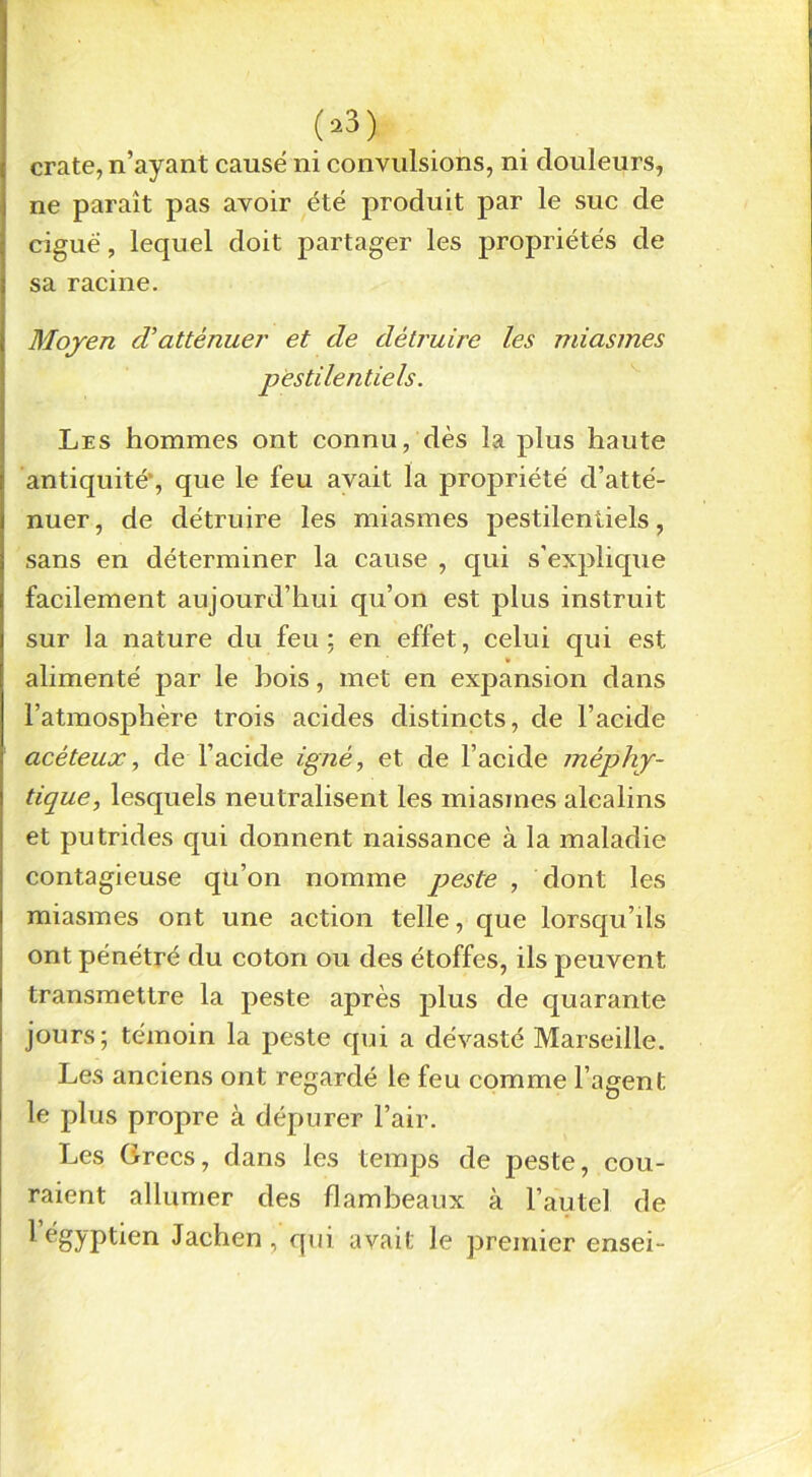 03} crate, n’ayant causé ni convulsions, ni douleurs, ne paraît pas avoir été produit par le suc de ciguë, lequel doit partager les propriétés de sa racine. Moyen cVatténuer et de détruire les miasmes pestilentiels. Les hommes ont connu, dès la plus haute antiquité', que le feu avait la propriété d’atté- nuer, de détruire les miasmes pestilentiels, sans en déterminer la cause , qui s’explique facilement aujourd’hui qu’on est plus instruit sur la nature du feu: en effet, celui qui est » alimenté par le bois, met en expansion dans l’atmosphère trois acides distincts, de l’acide acêteux, de l’acide igné, et de l’acide méphy- tique, lesquels neutralisent les miasmes alcalins et putrides qui donnent naissance à la maladie contagieuse qu’on nomme peste , dont les miasmes ont une action telle, que lorsqu’ds ont pénétré du coton ou des étoffes, ils peuvent transmettre la peste après plus de quarante jours; témoin la peste qui a dévasté Marseille. Les anciens ont regardé le feu comme l’agent le plus propre à dépurer l’air. Les Grecs, dans les temps de peste, cou- raient allumer des flambeaux à l’autel de 1 égyptien Jachen , qui avait le premier ensei-