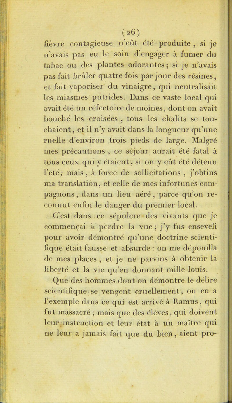 fièvre contagieuse n’eût été produite , si je n’avais pas eu le soin d’engager à fumer du tabac ou des plantes odorantes; si je n’avais pas fait brûler quatre fois par jour des résines, et fait vaporiser du vinaigre, qui neutralisait les miasmes putrides. Dans ce vaste local qui avait été un réfectoire de moines, dont on avait bouché les croisées , tous les châlits se tou- chaient , et il n’y avait dans la longueur qu’une ruelle d’environ trois pieds de large. Malgré mes précautions , ce séjour aurait été fatal à tous ceux qui y étaient, si on y eût été détenu l’été; mais, à force de sollicitations , j’obtins ma translation, et celle de mes infortunés com- pagnons , dans un heu aéré, parce qu’on re- connut enfin le danger du premier local. C’est dans ce sépulcre des vivants que je commençai à perdre la vue ; j’y fus enseveli pour avoir démontré qu’une doctrine scienti- fique était fausse et absurde : on me dépouilla de mes places , et je ne parvins à obtenir la liberté et la vie qu’en donnant mille louis. Que des hommes dont on démontre le délire scientifique se vengent cruellement, on en a l’exemple dans ce qui est arrivé à Ramus, qui fut massacré ; mais que des élèves, qui doivent leur instruction et leur état à un maître qui ne leur a jamais fait que du bien, aient pro-