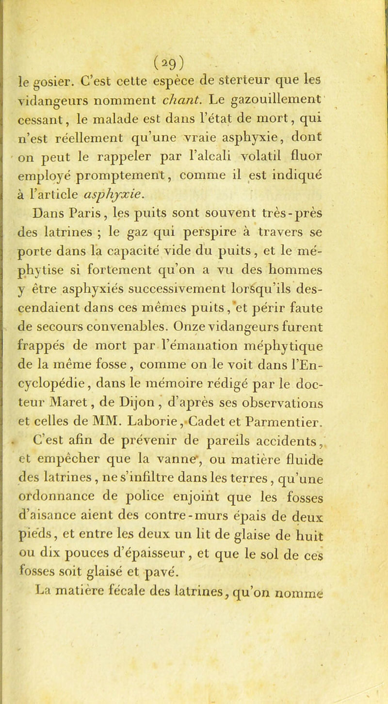 le gosier. C’est cette espèce de sterteur que les vidangeurs nomment chant. Le gazouillement cessant, le malade est dans l’état de mort, qui n’est réellement qu’une vraie asphyxie, dont on peut le rappeler par l’alcali volatil fluor employé promptement, comme il est indiqué à l’article asphyxie. Dans Paris, les puits sont souvent très-près des latrines ; le gaz qui perspire à travers se porte dans la capacité vide du puits, et le mé- phytise si fortement qu’on a vu des hommes y être asjahyxiés successivement lorsqu’ils des- cendaient dans ces mêmes puits,*et périr faute de secours convenables. Onze vidangeurs furent frappés de mort par l’émanation méphytique de la même fosse, comme on le voit dans l’En- cyclopédie , dans le mémoire rédigé par le doc- teur Maret, de Dijon , d’ajarès ses observations et celles de MM. Laborie, Cadet et Parmentier. C’est afin de prévenir de pareils accidents, et empêcher que la vanne*, ou matière fluide des latrines, ne s’infiltre dans les terres, qu’une ordonnance de police enjoint que les fosses d’aisance aient des contre-murs épais de deux pieds, et entre les deux un lit de glaise de huit ou dix pouces d’épaisseur, et que le sol de ces losses soit glaisé et pavé. La matière fécale des latrines, qu’on nomme