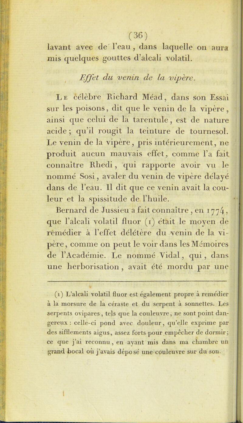 on aura lavant avec cle l’eau , dans laquelle mis quelques gouttes d’alcali volatil. Effet du venin de la vipère. Le célèbre Richard Méad, dans son Essai sur les poisons, dit que le vçnin de la vipère , ainsi que celui de la tarentule, est de nature acide ; qu’il rougit la teinture de tournesol. Le venin de la vipère, pris intérieurement, ne produit aucun mauvais effet, comme l’a fait connaître Rliedi, qui rapporte avoir vu le nommé Sosi, avaler du venin de vipère délayé dans de l’eau. Il dit que ce venin avait la cou- leur et la spissitude de l’huile. Bernard de Jussieu a fait connaître , en 1774? que l’alcali volatil fluor (1) était le moyen de remédier à l’effet délétère du venin de la vi- père, comme on peut le voir dans les Mémoires de l’Académie. Le nommé Vidal, qui, dans une herborisation , avait été mordu par une (1) L’alcali volatil fluor est également propre à remédier à la morsure de la céraste et du serpent à sonnettes. Les serpents ovipares, tels que la couleuvre, ne sont point dan- gereux : celle-ci pond avec douleur, qu’elle exprime par des sifflements aigus, assez forts pour empêcher de dormir; ce que j’ai reconnu , en ayant mis dans ma chambre un grand bocal où j’avais déposé une couleuvre sur du son.