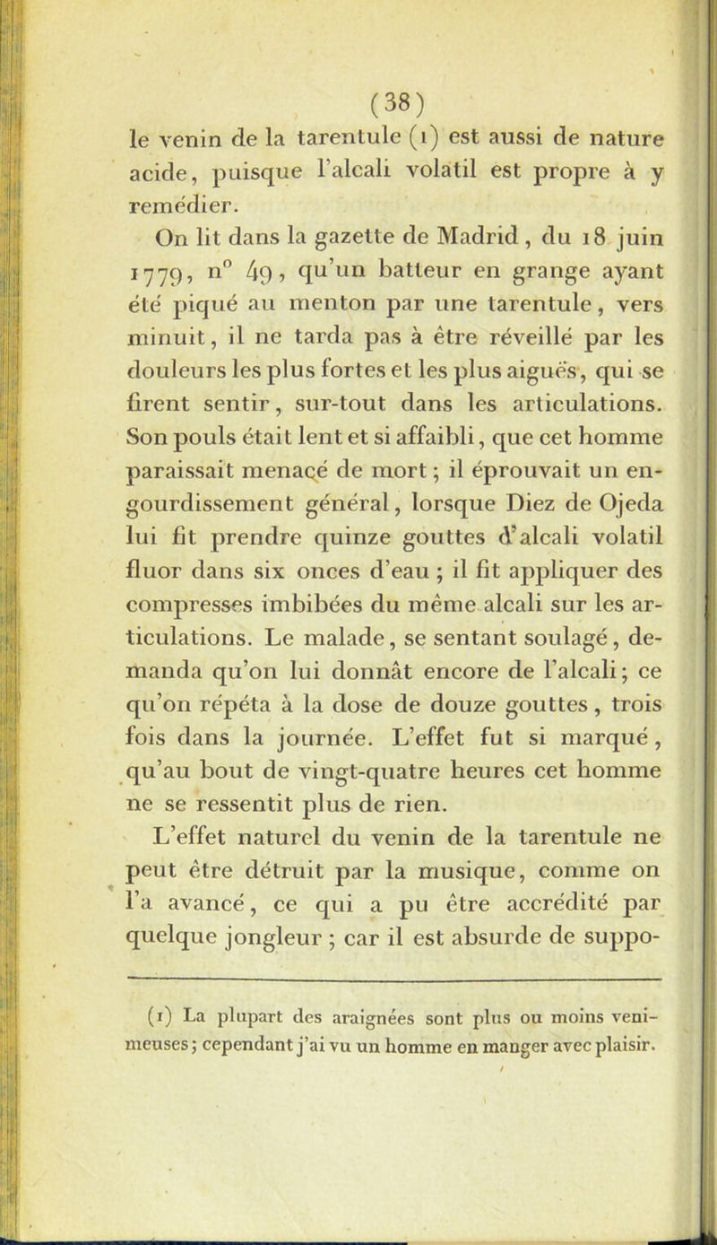 le venin de la tarentule (1) est aussi de nature acide, puisque l’alcali volatil est propre à y remédier. On lit dans la gazette de Madrid , du 18 juin 1779, n° ? qu’un batteur en grange ayant été piqué au menton par une tarentule, vers minuit, il ne tarda pas à être réveillé par les douleurs les plus fortes et les plus aigues, qui se firent sentir, sur-tout dans les articulations. Son pouls était lent et si affaibli, que cet homme paraissait menacé de mort ; il éprouvait un en- gourdissement général, lorsque Diez de Ojeda lui fit prendre quinze gouttes A’alcali volatil fluor dans six onces d’eau ; il fit appliquer des compresses imbibées du même alcali sur les ar- ticulations. Le malade, se sentant soulagé, de- manda qu’on lui donnât encore de l’alcali; ce qu’on répéta à la dose de douze gouttes, trois fois dans la journée. L’effet fut si marqué, qu’au bout de vingt-quatre heures cet homme ne se ressentit plus de rien. L’effet naturel du venin de la tarentule ne peut être détruit par la musique, comme on l’a avancé, ce qui a pu être accrédité par quelque jongleur ; car il est absurde de suppo- (1) La plupart des araignées sont plus ou moins veni- meuses ; cependant j’ai vu un homme en manger avec plaisir.