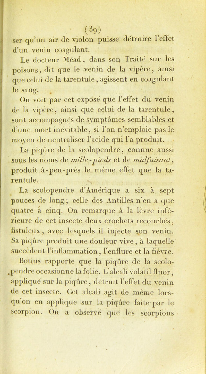 ser qu’un air de violon puisse détruire l’effet d’un venin coagulant. Le docteur Méad, dans son Traité sur les poisons, dit que le venin de la vipère, ainsi que celui de la tarentule, agissent en coagulant le sang. Gn voit par cet exposé que l’effet du venin de la vipère, ainsi que celui de la tarentule, sont accompagnés de symptômes semblables et d’une mort inévitable, si l’on n’emploie pas le moyen de neutraliser l’acide qui l’a produit. • La piqûre de la scolopendre, connue aussi sous les noms de mille-pieds et de malfaisant, produit à-peu-près le même effet cpie la ta- rentule. La scolopendre d’Amérique a six à sept pouces de long ; celle des Antilles n’en a que quatre à cinq. On remarque à la lèvre infé- rieure de cet insecte deux crochets recourbés, fistuleux, avec lesquels il injecte son venin. Sa piqûre produit une douleur vive , à laquelle succèdent l’inflammation, l’enflure et la fièvre. Botius rapporte que la piqûre de la scolo- pendre occasionne la folie. L’alcali volatil fluor, appliqué sur la piqûre, détruit l’effet du venin de cet insecte. Cet alcali agit de même lors- qu’on en applique sur la piqûre faite par le scorpion. On a observé que les scorpions