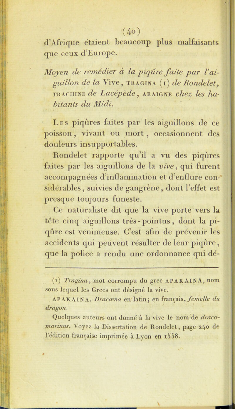 f (4o) d’Afrique étaient beaucoup plus malfaisants que ceux d’Europe. Moyen de remédier à la piqûre faite par Vai- guillon de la Vive, tragina (r) de Rondelet, tr a chine de Lacêpède, araigne chez les ha- bitants du Midi. Les piqûres faites par les aiguillons de ce poisson, vivant ou mort , occasionnent des douleurs insupportables. Rondelet rapporte qu’il a vu des piqûres faites par les aiguillons de la vive, qui furent accompagnées d’inflammation et d’enflure con-‘ sidérables, suivies de gangrène, dont l’effet est presque toujours funeste. Ce naturaliste dit que la vive porte vers la tête cinq aiguillons très - pointus, dont la pi- qûre est venimeuse. C’est afin de prévenir les accidents qui peuvent résulter de leur piqûre, que la police a rendu une ordonnance qui dé- (i) Tragina, mot corrompu du grec APAKAINA, nom sous lequel les Grecs ont désigné la vive. APAKAINA, Dracœna en latin; en français, femelle du dragon. Quelques auteurs ont donné à la vive le nom de draco- mannus. Voyez la Dissertation de Rondelet, page 240 de l’édition française imprimée à Lyon en t558.