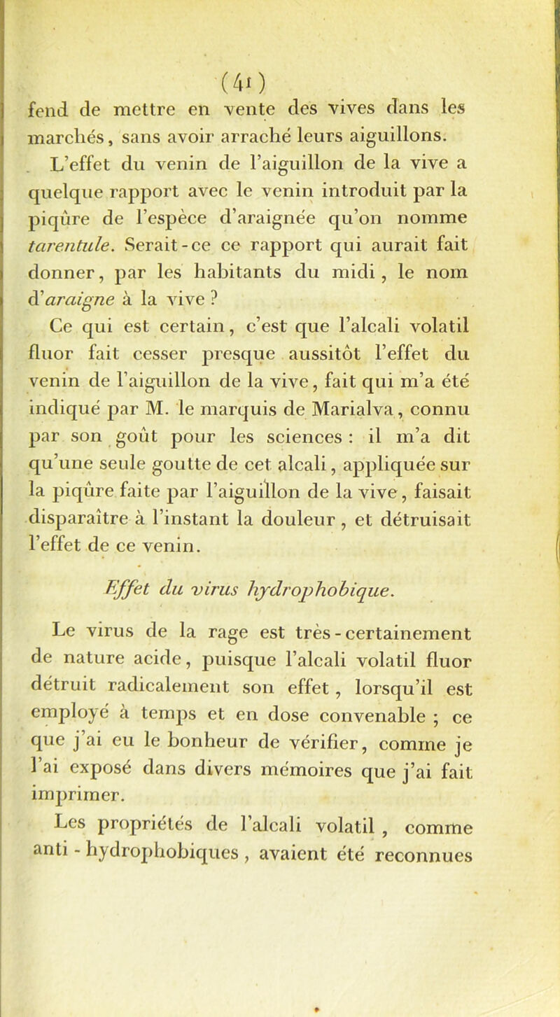 (40 fend de mettre en vente des vives dans les marchés, sans avoir arraché leurs aiguillons. L’effet du venin de l’aiguillon de la vive a quelque rapport avec le venin introduit par la piqûre de l’espèee d’araignée qu’on nomme tarentule. Serait-ce ce rapport cjui aurait fait donner, par les habitants du midi, le nom d’araigne à la vive ? Ce qui est certain, c’est que l’alcali volatil fluor fait cesser presque aussitôt l’effet du venin de l’aiguillon de la vive, fait qui m’a été indiqué par M. le marquis de Marialva, connu par son goût pour les sciences : il m’a dit qu’une seule goutte de cet alcali, appliquée sur la piqûre faite par l’aiguillon de la vive, faisait disparaître à l’instant la douleur, et détruisait l’effet de ce venin. Effet du virus liydrophobique. Le virus de la rage est très - certainement de nature acide, puisque l’alcali volatil fluor détruit radicalement son effet, lorsqu’il est employé à temps et en dose convenable ; ce que j ai eu le bonheur de vérifier, comme je l’ai exposé dans divers mémoires que j’ai fait imprimer. Les propriétés de l’alcali volatil , comme anti - hydrophobiques , avaient été reconnues