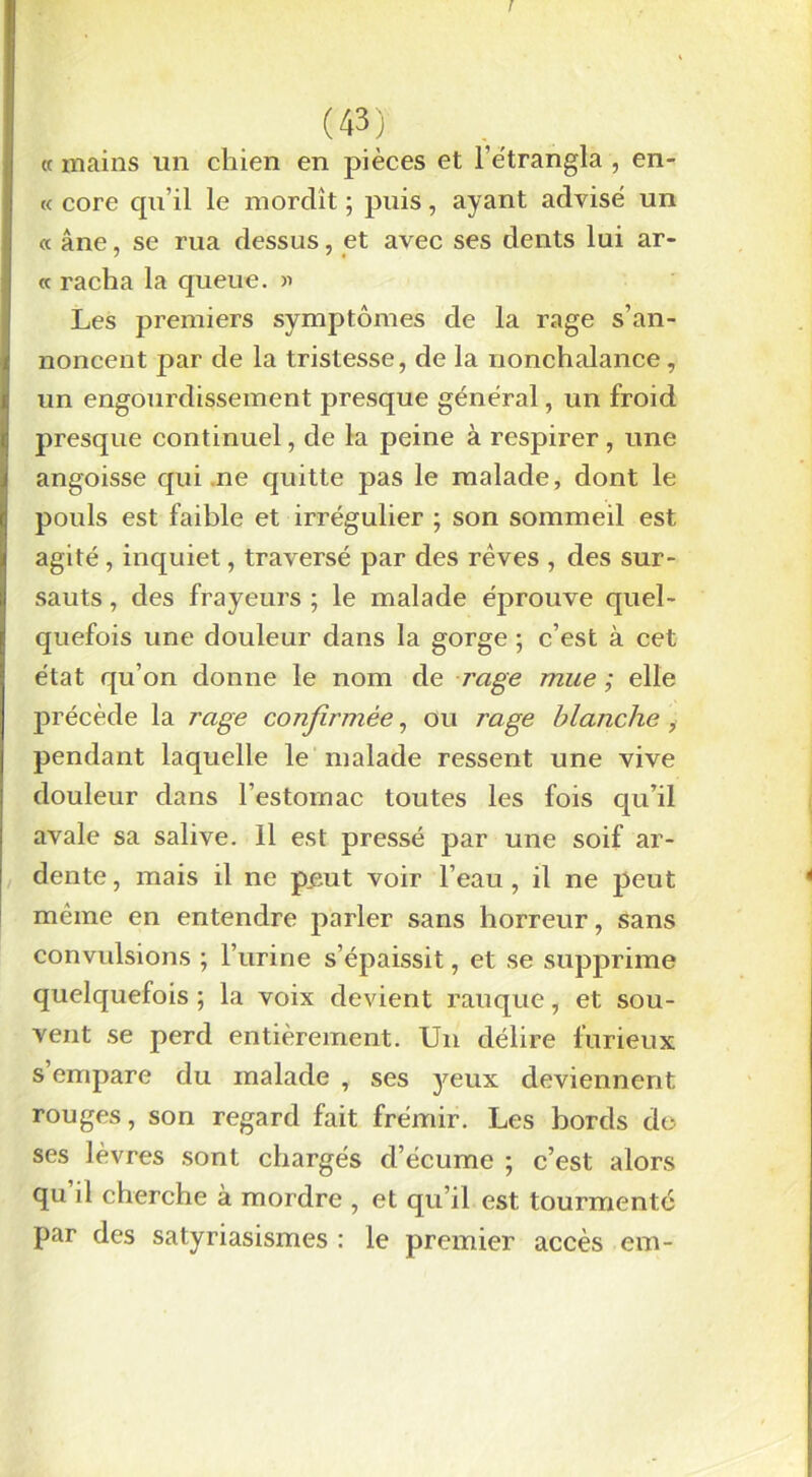 « mains un chien en pièces et l’ètrangla , en- te core qu’il le mordît ; puis, ayant advisé un « âne, se rua dessus, et avec ses dents lui ar- « racha la queue. » Les premiers symptômes de la rage s’an- noncent par de la tristesse, de la nonchalance , un engourdissement presque général, un froid presque continuel, de la peine à respirer, une angoisse qui ne quitte pas le malade, dont le pouls est faible et irrégulier ; son sommeil est agité , inquiet, traversé par des rêves , des sur- sauts , des frayeurs ; le malade éprouve quel- quefois une douleur dans la gorge ; c’est à cet état qu’on donne le nom de rage mue ; elle précède la rage confirmée, ou rage blanche , pendant laquelle le malade ressent une vive douleur dans l’estomac toutes les fois qu’il avale sa salive. Il est pressé par une soif ar- dente , mais il ne p„eut voir l’eau , il ne peut même en entendre parler sans horreur, sans convulsions ; l’urine s’épaissit, et se supprime quelquefois ; la voix devient rauque, et sou- vent se perd entièrement. Un délire furieux s empare du malade , ses }mux deviennent rouges, son regard fait frémir. Les bords do ses lèvres sont chargés d’écume ; c’est alors qu’d cherche à mordre , et qu’il est tourmenté par des satyriasismes : le premier accès em-