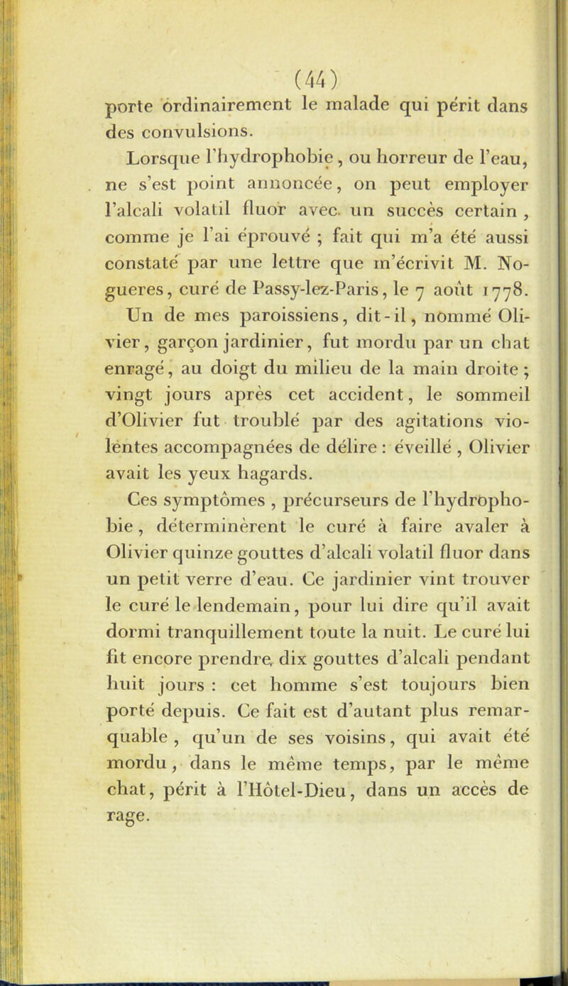 porte ordinairement le malade qui périt dans des convulsions. Lorsque l’hydrophobie, ou horreur de l’eau, ne s’est point annoncée, on peut employer l’alcali volatil fluor avec, un succès certain , comme je l’ai éprouvé ; fait qui m’a été aussi constaté par une lettre que m’écrivit M. No- gueres, curé de Passy-lez-Paris, le 7 août 1778. Un de mes paroissiens, dit-il, nommé Oli- vier, garçon jardinier, fut mordu par un chat enragé, au doigt du milieu de la main droite; vingt jours après cet accident, le sommeil d’Olivier fut troublé par des agitations vio- lentes accompagnées de délire : éveillé , Olivier avait les yeux hagards. Ces symptômes , précurseurs de fhydropho- bie, déterminèrent le curé à faire avaler à Olivier quinze gouttes d’alcali volatil fluor dans un petit verre d’eau. Ce jardinier vint trouver le curé le lendemain, pour lui dire qu’il avait dormi tranquillement toute la nuit. Le curé lui fit encore prendre, dix gouttes d’alcali pendant huit jours : cet homme s’est toujours bien porté depuis. Ce fait est d’autant plus remar- quable , qu’un de ses voisins, qui avait été mordu, dans le meme temps, par le même chat, périt à l’Hôtel-Dieu, dans un accès de rage.