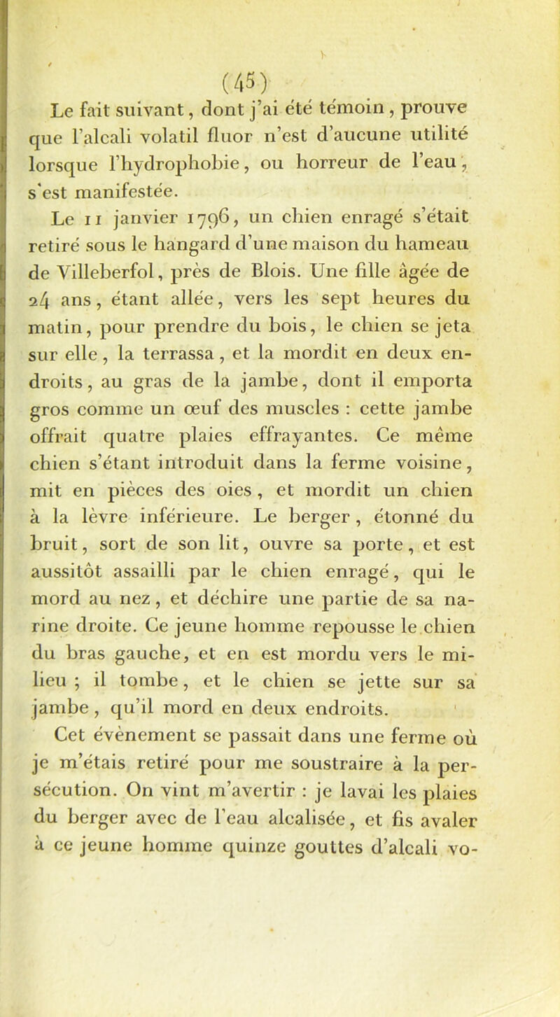 Le fait suivant, dont j’ai été témoin, prouve que l’alcali volatil fluor n’est d’aucune utilité lorsque l’hydrophobie, ou horreur de l’eau , s'est manifestée. Le ii janvier 1796, un chien enragé s’était retiré sous le hângard d’une maison du hameau de Villeberfol, près de Blois. Une fille âgée de 24 ans, étant allée, vers les sept heures du matin, pour prendre du bois, le chien se jeta sur elle , la terrassa, et la mordit en deux en- droits, au gras de la jambe, dont il emporta gros comme un œuf des muscles : cette jambe offrait quatre plaies effrayantes. Ce même chien s’étant introduit dans la ferme voisine, mit en pièces des oies , et mordit un chien à la lèvre inférieure. Le berger, étonné du bruit, sort de son lit, ouvre sa porte, et est aussitôt assailli par le chien enragé, qui le mord au nez, et déchire une partie de sa na- rine droite. Ce jeune homme repousse le chien du bras gauche, et en est mordu vers le mi- lieu ; il tombe, et le chien se jette sur sa jambe, qu’il mord en deux endroits. Cet évènement se passait dans une ferme où je m’étais retiré pour me soustraire à la per- sécution. On vint m’avertir : je lavai les plaies du berger avec de l’eau alealisée, et fis avaler à ce jeune homme quinze gouttes d’alcali vo-