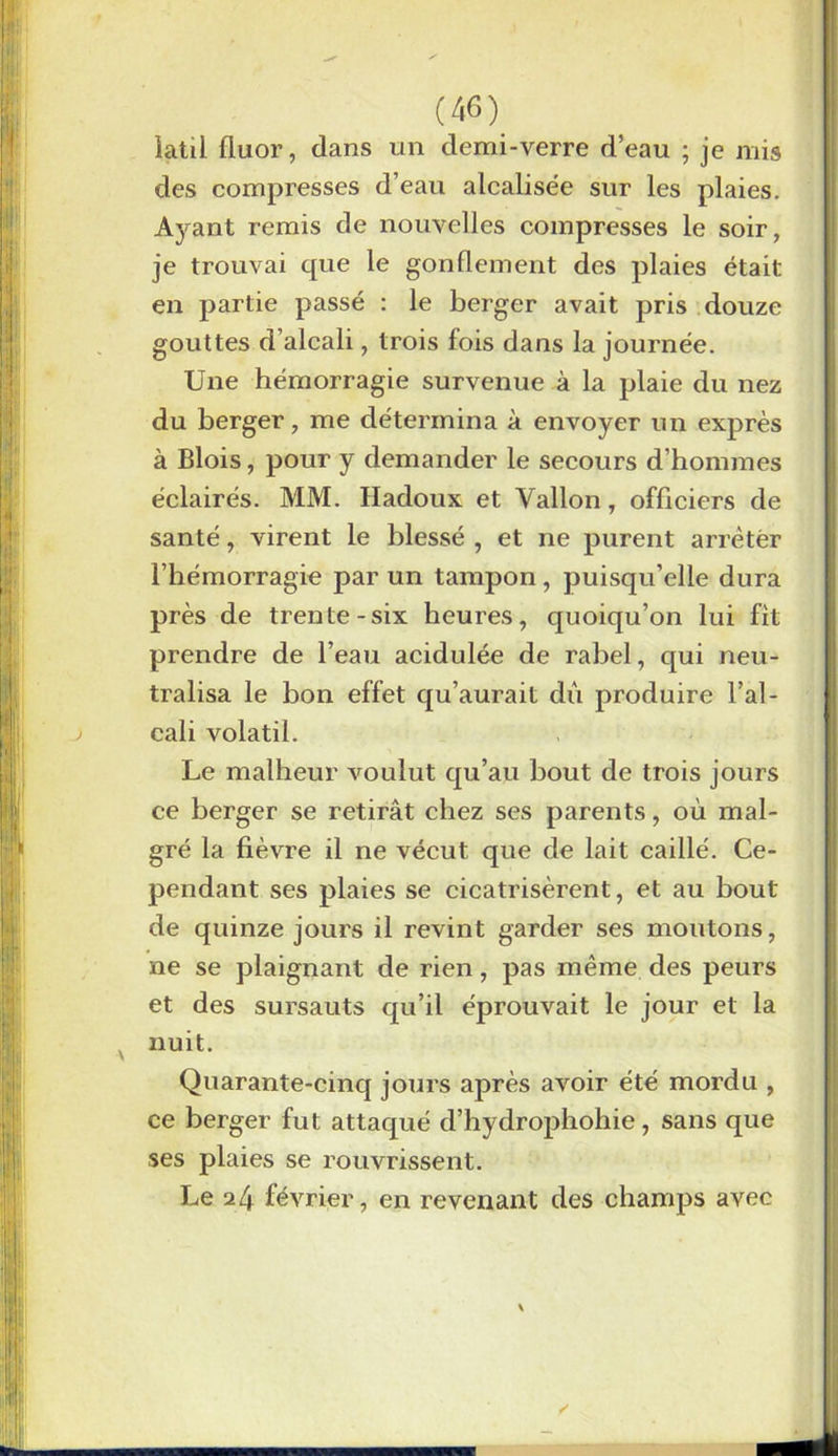 latil fluor, dans un demi-verre d’eau ; je mis des compresses d’eau alcalisée sur les plaies. Ayant remis de nouvelles compresses le soir, je trouvai que le gonflement des plaies était en partie passé : le berger avait pris douze gouttes d’alcali, trois fois dans la journée. Une hémorragie survenue à la plaie du nez du berger, me détermina à envoyer un exprès à Blois, pour y demander le secours d’hommes éclairés. MM. Hadoux et Vallon, officiers de santé, virent le blessé , et ne purent arrêter l’hémorragie par un tampon, puisqu’elle dura près de trente-six heures, quoiqu’on lui fit prendre de l’eau acidulée de rabel, qui neu- tralisa le bon effet qu’aurait dû produire l’al- cali volatil. Le malheur voulut qu’au bout de trois jours ce berger se retirât chez ses parents, où mal- gré la fièvre il ne vécut que de lait caillé. Ce- pendant ses plaies se cicatrisèrent, et au bout de quinze jours il revint garder ses moutons, ne se plaignant de rien, pas même des peurs et des sursauts qu’il éprouvait le jour et la nuit. Quarante-cinq jours après avoir été mordu , ce berger fut attaqué d’hydrophohie , sans que ses plaies se rouvrissent. Le 24 février, en revenant des champs avec