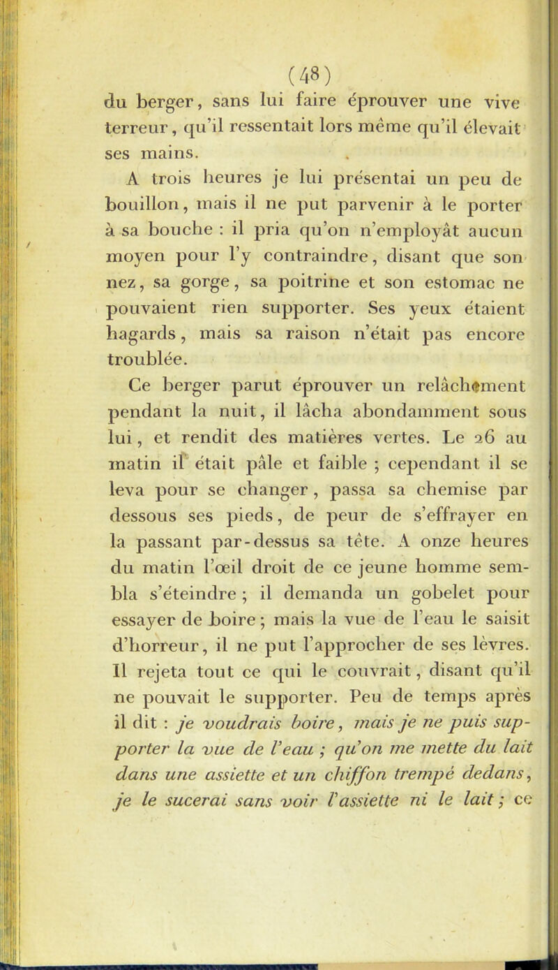 du berger, sans lui faire éprouver une vive terreur, qu’il ressentait lors même qu’il élevait ses mains. A trois heures je lui présentai un peu de bouillon, mais il ne put parvenir à le porter à sa bouche : il pria qu’on n’employât aucun moyen pour l’y contraindre, disant que son nez, sa gorge, sa poitrine et son estomac ne pouvaient rien supporter. Ses yeux étaient hagards, mais sa raison n’était pas encore troublée. Ce berger parut éprouver un relâchement pendant la nuit, il lâcha abondamment sous lui, et rendit des matières vertes. Le 26 au matin il était pâle et faible ; cependant il se leva pour se changer, passa sa chemise par dessous ses pieds, de peur de s’effrayer en la passant par-dessus sa tête. A onze heures du matin l’œil droit de ce jeune homme sem- bla s’éteindre ; il demanda un gobelet pour essayer de boire ; mais la vue de l’eau le saisit d’horreur, il ne put l’approcher de ses lèvres. Il rejeta tout ce qui le couvrait, disant qu’il ne pouvait le supporter. Peu de temps après il dit : je voudrais boire, mais je ne puis sup- porter la vue de l’eau ; qu’on me mette du lait dans une assiette et un chiffon trempé dedans, je le sucerai sans voir l’assiette ni le lait ; ce