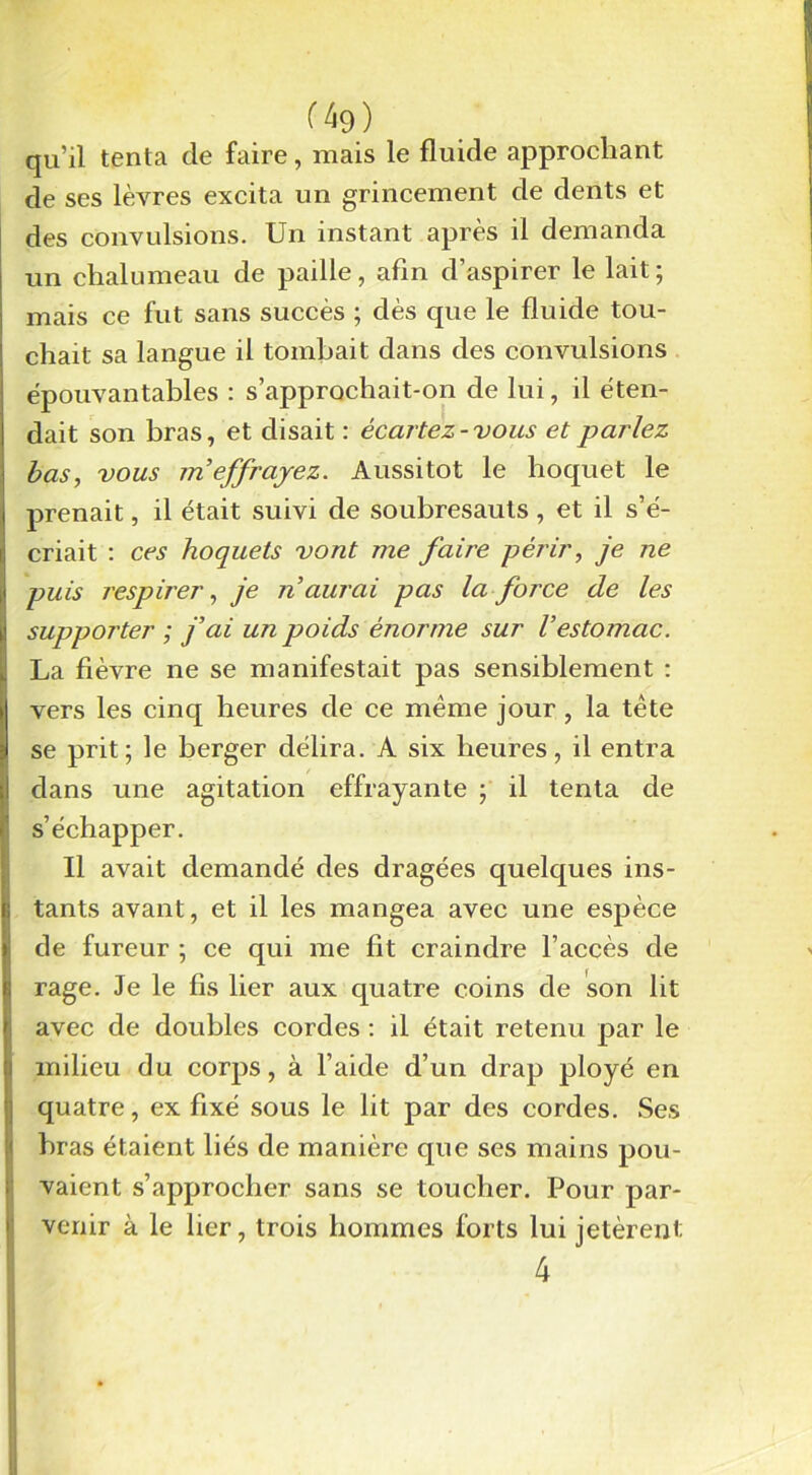 (à9) qu’il tenta de faire, mais le fluide approchant de ses lèvres excita un grincement de dents et des convulsions. Un instant après il demanda un chalumeau de paille, afin d’aspirer le lait; mais ce fut sans succès ; dès que le fluide tou- chait sa langue il tombait dans des convulsions épouvantables : s’approchait-on de lui, il éten- dait son bras, et disait : écartez-vous et parlez bas, vous m'effrayez. Aussitôt le hoquet le prenait, il était suivi de soubresauts , et il s’é- criait : ces hoquets vont me faire périr, je ne puis respirer, je n aurai pas la force de les suppoj'ter ; j'ai un poids énorme sur Vestomac. La fièvre ne se manifestait pas sensiblement : vers les cinq heures de ce même jour, la tête se prit; le berger délira. A six heures, il entra dans une agitation effrayante ; il tenta de s’échapper. Il avait demandé des dragées quelques ins- tants avant, et il les mangea avec une espèce de fureur ; ce qui me fit craindre l’accès de rage. Je le fis lier aux quatre coins de son lit avec de doubles cordes : il était retenu par le milieu du corps, à l’aide d’un drap ployé en quatre, ex fixé sous le lit par des cordes. Ses bras étaient liés de manière que ses mains pou- vaient s’approcher sans se toucher. Pour par- venir à le lier, trois hommes forts lui jetèrent