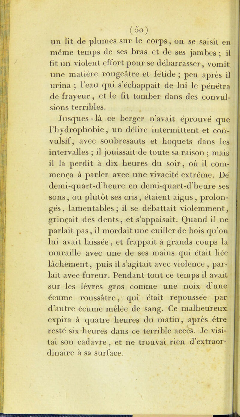 un lit de plumes sur le corps, on se saisit en même temps de ses bras et de ses jambes ; il fit un violent effort pour se débarrasser, vomit une matière rougeâtre et fétide ; peu après il urina ; l'eau qui s’échappait de lui le pénétra de frayeur, et le fit tomber dans des convul- sions terribles. Jusques-là ce berger n’avait éprouvé que l’hydrophobie, un délire intermittent et con- vulsif, avec soubresauts et hoquets dans les intervalles ; il jouissait de toute sa raison ; mais il la perdit à dix heures du soir, où il com- mença à parler avec une vivacité extrême. Dé demi-qu art-d’heure en demi-quart-d’heure ses sons, ou plutôt ses cris, étaient aigus, prolon- gés, lamentables; il se débattait violemment, grinçait des dents, et s’appaisait. Quand il ne parlait pas, il mordait une cuiller de bois qu’on lui avait laissée, et frappait à grands coups la muraille avec une de ses mains qui était liée lâchement, puis il s’agitait avec violence , par- lait avec fureur. Pendant tout ce temps il avait sur les lèvres gros comme une noix d’une écume roussâtre, qui était repoussée par d’autre écume mêlée de sang. Ce malheureux expira à quatre heures du matin, après être resté six heures dans ce terrible accès. Je visi- tai son cadavre , et ne trouvai rien d’extraor- dinaire à sa surface.