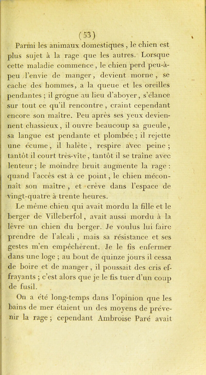 Parmi les animaux domestiques , le chien est plus sujet à la rage que les autres. Lorsque cette maladie commence, le chien perd peu-à- peu l’envie de manger, devient morne , se cache des hommes, a la queue et les oreilles pendantes ; il grogne au lieu d’aboyer, s’élance sur tout ce qu’il rencontre , craint cependant encore son maître. Peu après ses yeux devien- nent chassieux, il ouvre beaucoup sa gueule, sa langue est pendante et plombée ; il rejette une écume, il halète , respire aVec peine ; tantôt il court très-vîte, tantôt il se traîne avec lenteur ; le moindre bruit augmente la rage : quand l’accès est à ce point, le chien mécon- naît son maître , et crève dans l’espace de vingt-quatre à trente heures. Le même chien qui avait mordu la fille et le berger de Villeberfol, avait aussi mordu à la lèvre un chien du berger. Je voulus lui faire prendre de l’alcali , mais sa résistance et ses gestes m’en empêchèrent. Je le fis enfermer dans une loge ; au bout de quinze jours il cessa de boire et de manger, il poussait des cris ef- frayants ; c’est alors que je le fis tuer d’un coup de fusil. On a été long-temps dans l’opinion que les bains de mer étaient un des moyens de préve- nir la rage ; cependant Ambroise Paré avait