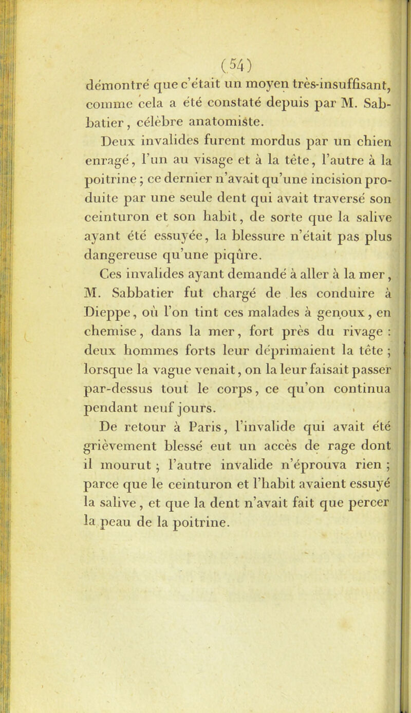 démontré que c’était un moyen très-insuffisant, comme cela a été constaté depuis par M. Sab batier, célèbre anatomiste. Deux invalides furent mordus par un chien enragé, l’un au visage et à la tète, l’autre à la poitrine ; ce dernier n’avait qu’une incision pro- duite par une seule dent qui avait traversé son ceinturon et son habit, de sorte que la salive ayant été essuyée, la blessure n’était pas plus dangereuse qu’une piqûre. Ces invalides ayant demandé à aller à la mer, M. Sabbatier fut chargé de les conduire à Dieppe, où l’on tint ces malades à genoux, en chemise, dans la mer, fort près du rivage: deux hommes forts leur déprimaient la tête ; lorsque la vague venait, on la leur faisait passer par-dessus tout le corps, ce qu’on continua pendant neuf jours. De retour à Paris, l’invalide qui avait été grièvement blessé eut un accès de rage dont il mourut ; l’autre invalide n’éprouva rien ; parce que le ceinturon et l’habit avaient essuyé la salive, et que la dent n’avait fait que percer la peau de la poitrine.