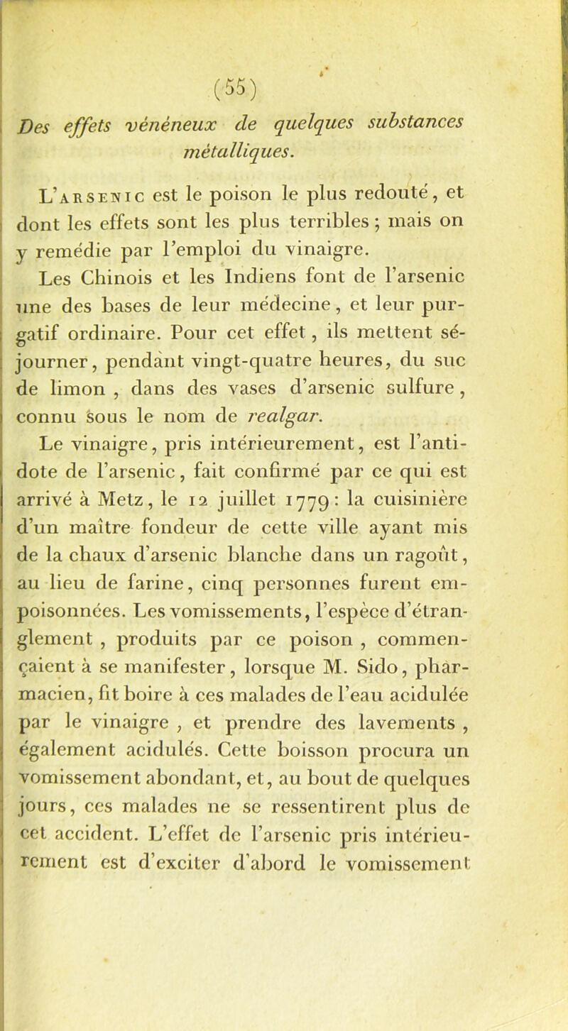 Des effets vénéneux de quelques substances métalliques. L’arsenic est le poison le plus redouté, et dont les effets sont les plus terribles ; mais on y remédie par l’emploi du vinaigre. Les Chinois et les Indiens font de l’arsenic une des bases de leur médecine, et leur pur- gatif ordinaire. Pour cet effet, ils mettent sé- journer, pendant vingt-quatre heures, du suc de limon , dans des vases d’arsenic sulfure, connu sous le nom de l'ealgar. Le vinaigre, pris intérieurement, est l’anti- dote de l’arsenic, fait confirmé par ce qui est arrivé à Metz, le 12 juillet 1779: la cuisinière d’un maître fondeur de cette ville ayant mis de la chaux d’arsenic blanche dans un ragoût, au lieu de farine, cinq personnes furent em- poisonnées. Les vomissements, l’espèce d’étran- glement , produits par ce poison , commen- çaient à se manifester, lorsque M. Sido, phar- macien, fit boire à ces malades de l’eau acidulée par le vinaigre , et prendre des lavements , également acidulés. Cette boisson procura un vomissement abondant, et, au bout de quelques jours, ces malades 11e se ressentirent plus de cet accident. L’effet de l’arsenic pris intérieu- rement est d’exciter d’abord le vomissement