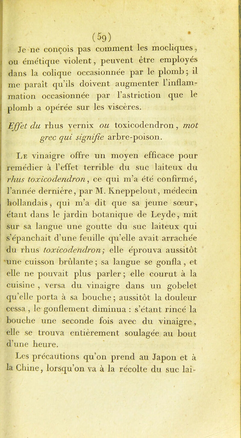 Je ne conçois pas comment les modiques, ou émétique violent, peuvent être employés dans la colique occasionnée par le plomb; il i me paraît qu'ils doivent augmenter l’inflam- ; mation occasionnée par l’astriction que le I plomb a opérée sur les viscères. Effet du rhus vernix ou toxicodendron, mot grec qui signifie arbre-poison. Le vinaigre offre un moyen efficace pour remédier à l’effet terrible du suc laiteux du rhus toxicodendron, ce qui m’a été confirmé, l’année dernière, par M. Kneppelout, médecin hollandais j qui m’a dit que sa jeune sœur, étant dans le jardin botanique de Leyde, mit sur sa langue une goutte du suc laiteux qui s’épanchait d’une feuille qu’elle avait arrachée du rhus toxicodendron; elle éprouva aussitôt une cuisson brûlante; sa langue se gonfla, et elle ne pouvait plus parler ; elle courut à la cuisine , versa du vinaigre dans un gobelet qu’elle porta à sa bouche ; aussitôt la douleur cessa , le gonflement diminua : s’étant rincé la bouche une seconde fois avec du vinaigre, elle se trouva entièrement soulagée au bout d’une heure. Les précautions qu’on prend au Japon et à la Chine, lorsqu’on va à la récolte du suc lai-