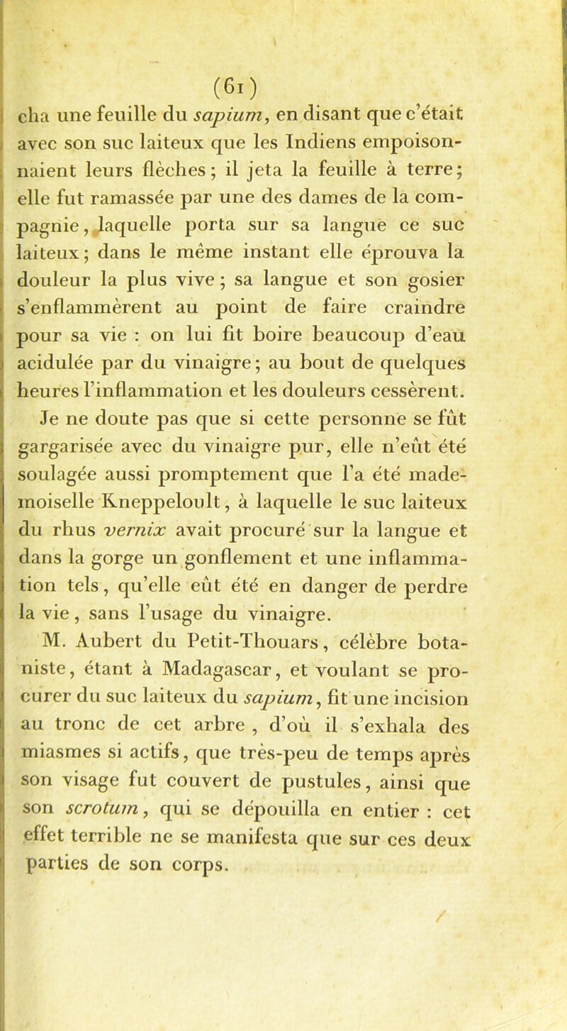 (6:) cha une feuille du sapium, en disant que c’était avec son suc laiteux que les Indiens empoison- naient leurs flèches; il jeta la feuille à terre; elle fut ramassée par une des dames de la com- pagnie , ^laquelle porta sur sa langue ce suc laiteux; dans le même instant elle éprouva la douleur la plus vive ; sa langue et son gosier s’enflammèrent au point de faire craindre pour sa vie : on lui fit boire beaucoup d’eau acidulée par du vinaigre ; au bout de quelques heures rinflammation et les douleurs cessèrent. Je ne doute pas que si cette personne se fût gargarisée avec du vinaigre pur, elle n’eût été soulagée aussi promptement que l’a été made- moiselle Kneppeloult, à laquelle le suc laiteux du rhus vernix avait procuré sur la langue et dans la gorge un gonflement et une inflamma- tion tels, qu’elle eût été en danger de perdre la vie, sans l’usage du vinaigre. M. Aubert du Petit-Thouars, célèbre bota- niste , étant à Madagascar, et voulant se pro- curer du suc laiteux du sapium, fit une incision au tronc de cet arbre , d’où il s’exhala des miasmes si actifs, que très-peu de temps après son visage fut couvert de pustules, ainsi que son scrotum, qui se dépouilla en entier : cet effet terrible ne se manifesta que sur ces deux parties de son corps. /