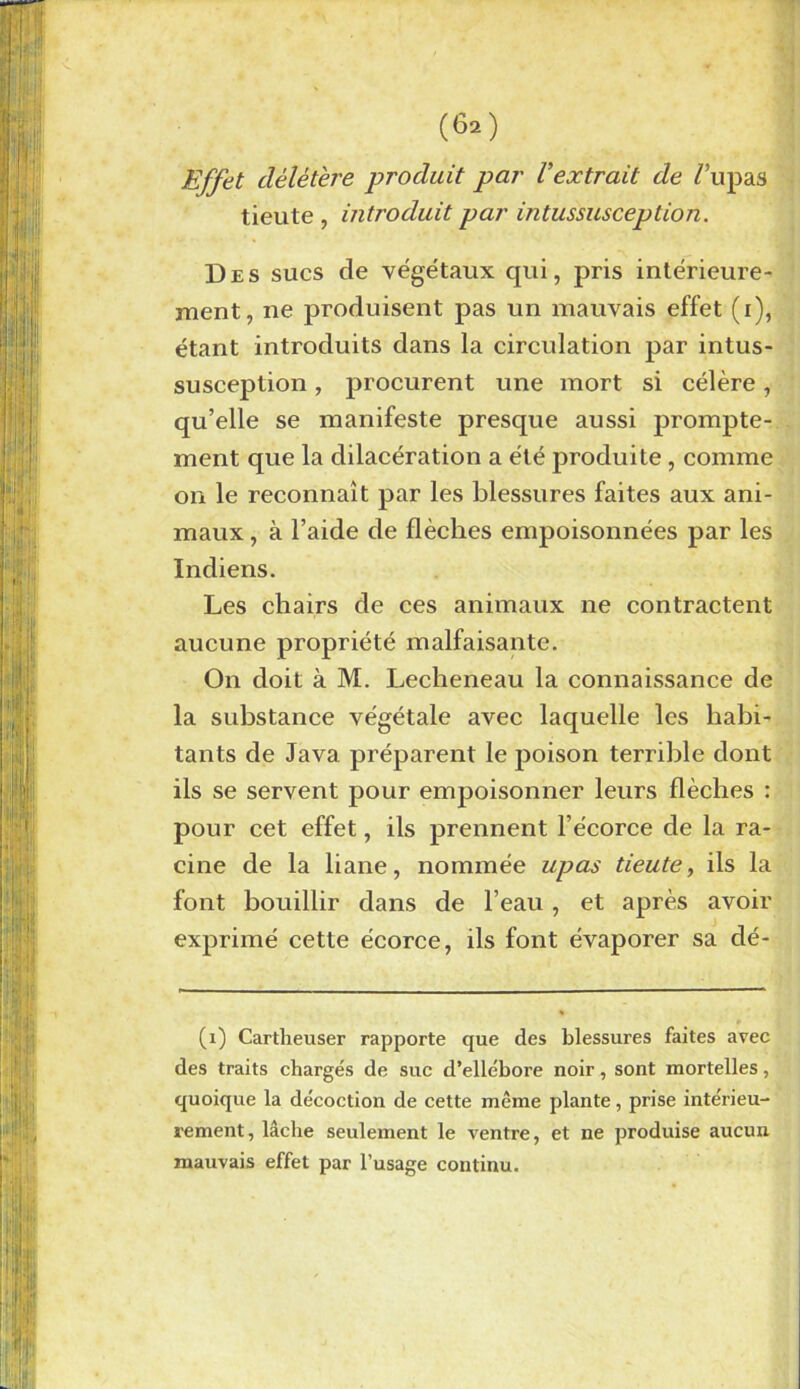 Effet délétère produit par Vextrait de /’upas tieute , introduit par intussusception. Des sucs de végétaux qui, pris intérieure- ment, ne produisent pas un mauvais effet (i), étant introduits dans la circulation par intus- susception , procurent une mort si célère, qu’elle se manifeste presque aussi prompte- ment que la dilacération a été produite, comme on le reconnaît par les blessures faites aux ani- maux , à l’aide de flèches empoisonnées par les Indiens. Les chairs de ces animaux ne contractent aucune propriété malfaisante. On doit à M. Lecheneau la connaissance de la substance végétale avec laquelle les habi- tants de Java préparent le poison terrible dont ils se servent pour empoisonner leurs flèches : pour cet effet, ils prennent l’écorce de la ra- cine de la liane, nommée upas tieute, ils la font bouillir dans de l’eau, et après avoir exprimé cette écorce, ils font évaporer sa dé- fi) Cartheuser rapporte que des blessures faites avec des traits chargés de suc d’ellébore noir, sont mortelles, quoique la décoction de cette même plante, prise intérieu- rement, lâche seulement le ventre, et ne produise aucun mauvais effet par l’usage continu.