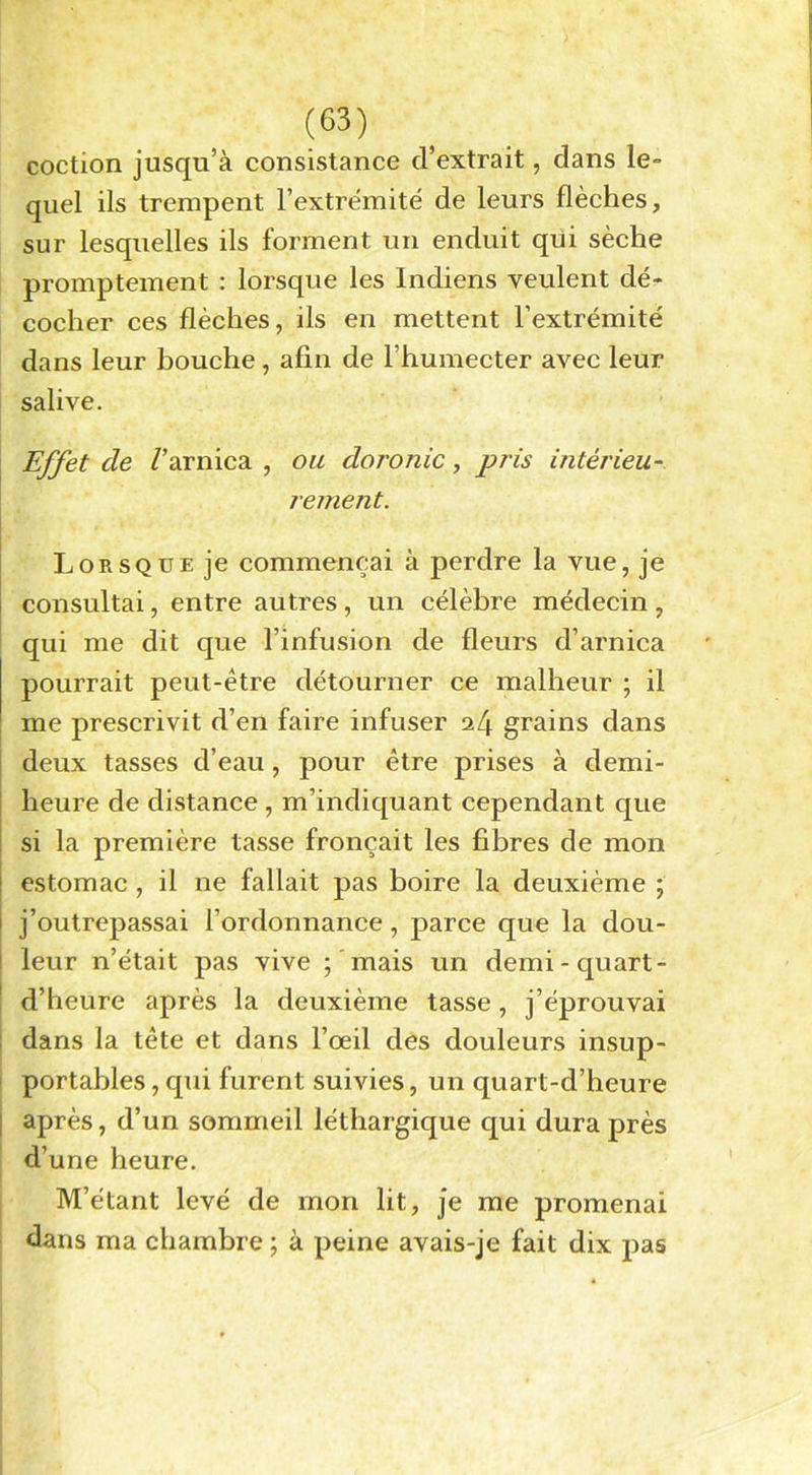 coction jusqu’à consistance d’extrait, dans le- quel ils trempent l’extrémité de leurs flèches, sur lesquelles ils forment un enduit qui sèche promptement : lorsque les Indiens veulent dé- cocher ces flèches, ils en mettent l’extrémité dans leur houche, afin de F humecter avec leur salive. Effet de /’arnica , ou doronic, pris intérieu- rement. Lorsque je commençai à perdre la vue, je consultai, entre autres , un célèbre médecin , qui me dit que l’infusion de fleurs d’arnica pourrait peut-être détourner ce malheur ; il me prescrivit d’en faire infuser 24 grains dans deux tasses d’eau, pour être prises à demi- heure de distance , m’indiquant cependant que si la première tasse fronçait les fibres de mon 1 estomac , il ne fallait pas boire la deuxième ; 1 j’outrepassai l’ordonnance, parce que la dou- ! leur n’était pas vive ; mais un demi-quart- d’heure après la deuxième tasse, j’éprouvai dans la tête et dans l’œil des douleurs insup- portables , qui furent suivies, un quart-d’heure après, d’un sommeil léthargique qui dura près d’une heure. M’étant levé de mon lit, je me promenai dans ma chambre ; à peine avais-je fait dix pas