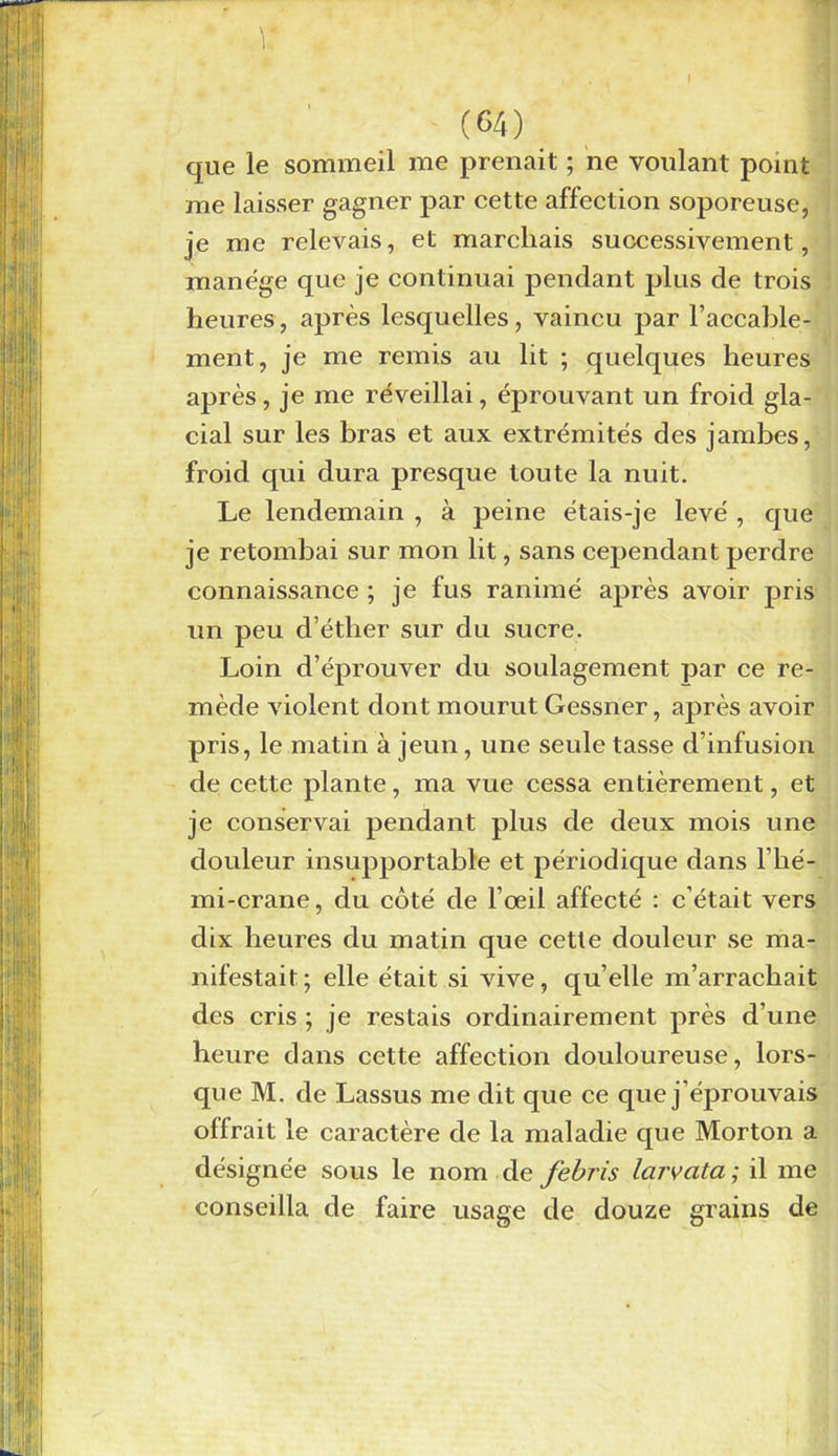 que le sommeil me prenait ; ne voulant point me laisser gagner par cette affection soporeuse, je me relevais, et marchais successivement, manège que je continuai pendant plus de trois heures, après lesquelles, vaincu par l’accable- ment, je me remis au lit ; quelques heures après, je me réveillai, éprouvant un froid gla- cial sur les bras et aux extrémités des jambes, froid qui dura presque toute la nuit. Le lendemain , à peine étais-je levé , que je retombai sur mon lit, sans cependant perdre connaissance ; je fus ranimé après avoir pris un peu d’éther sur du sucre. Loin d’éprouver du soulagement par ce re- mède violent dont mourut Gessner, après avoir pris, le matin à jeun, une seule tasse d’infusion de cette plante, ma vue cessa entièrement, et je conservai pendant plus de deux mois une douleur insupportable et périodique dans l’hé- mi-crane, du côté de l’œil affecté : c’était vers dix heures du matin que cette douleur se ma- nifestait; elle était si vive, quelle m’arrachait des cris ; je restais ordinairement près d’une heure dans cette affection douloureuse, lors- que M. de Lassus me dit que ce que j’éprouvais offrait le caractère de la maladie que Morton a désignée sous le nom de febris larvata ; il me conseilla de faire usage de douze grains de