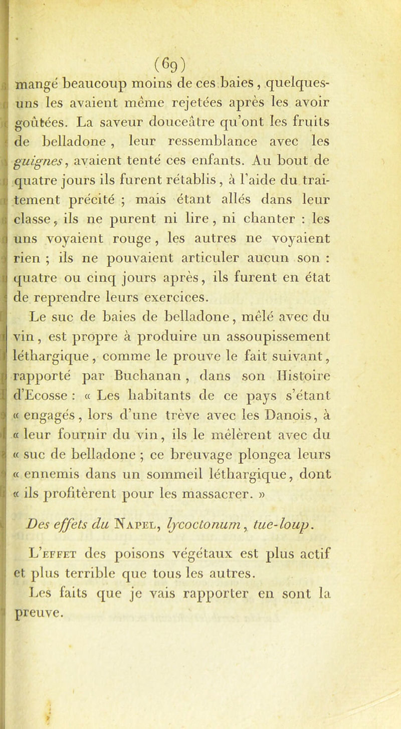 (®9) mange beaucoup moins de ces baies , quelques- uns les avaient même rejetées après les avoir goûtées. La saveur douceâtre qu’ont les fruits de belladone , leur ressemblance avec les guignes, avaient tenté ces enfants. Au bout de quatre jours ils furent rétablis, à l’aide du trai- tement précité ; mais étant allés dans leur classe, ils ne purent ni lire , ni chanter : les uns voyaient rouge, les autres ne voyaient rien ; ils ne pouvaient articuler aucun son : quatre ou cinq jours après, ils furent en état de reprendre leurs exercices. Le suc de baies de belladone, mêlé avec du vin, est propre à produire un assoupissement léthargique, comme le prouve le fait suivant, rapporté par Buchanan , dans son Histoire d’Ecosse : « Les habitants de ce pays s’étant « engagés, lors d’une trêve avec les Danois, à a leur fournir du vin, ils le mêlèrent avec du « suc de belladone ; ce breuvage plongea leurs « ennemis dans un sommeil léthargique, dont « ils profitèrent pour les massacrer. » Des effets du Napel, IjcocLonum, tue-loup. L’effet des poisons végétaux est plus actif et plus terrible que tous les autres. Les faits que je vais rapporter en sont la preuve.