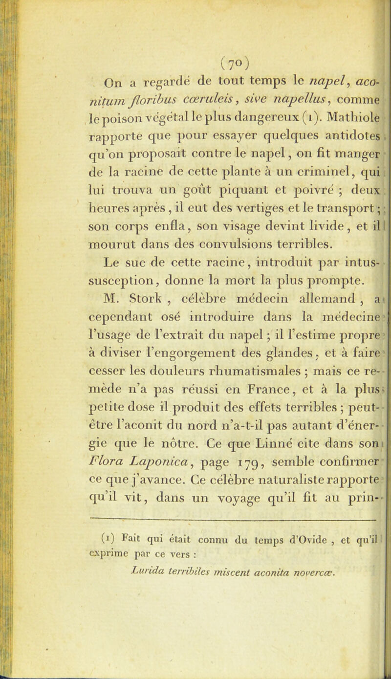 (7°) On a regardé de tout temps le napel, aco- nitum floribus cœruleis, sive napel lus, comme le poison végétal le plus dangereux (1). Mathiole rapporte que pour essayer quelques antidotes qu’on proposait contre le napel, on fit manger de la racine de cette plante à un criminel, qui lui trouva un goût piquant et poivré ; deux heures après, il eut des vertiges et le transport ; son corps enfla, son visage devint livide, et il mourut dans des convulsions terribles. Le suc de cette racine, introduit par intus- susception, donne la mort la plus prompte. M. Stork , célèbre médecin allemand , a' cependant osé introduire dans la médecine l’usage de l’extrait du napel ; il l’estime propre à diviser l’engorgement des glandes , et à faire cesser les douleurs rhumatismales ; mais ce re- mède n’a pas réussi en France, et à la plus- pelite dose il produit des effets terribles ; peut- être l’aconit du nord n’a-t-il pas autant d’éner- gie que le nôtre. Ce que Linné cite dans son Flora Laponica, page 179, semble confirmer ce que j’avance. Ce célèbre naturaliste rapporte qu’il vit, dans un voyage qu’il fit au prin- — (1) Fait qui était connu du temps d’Ovide , et qu’il exprime par ce vers : Lurula lerribiles miscenl aconita novercœ.