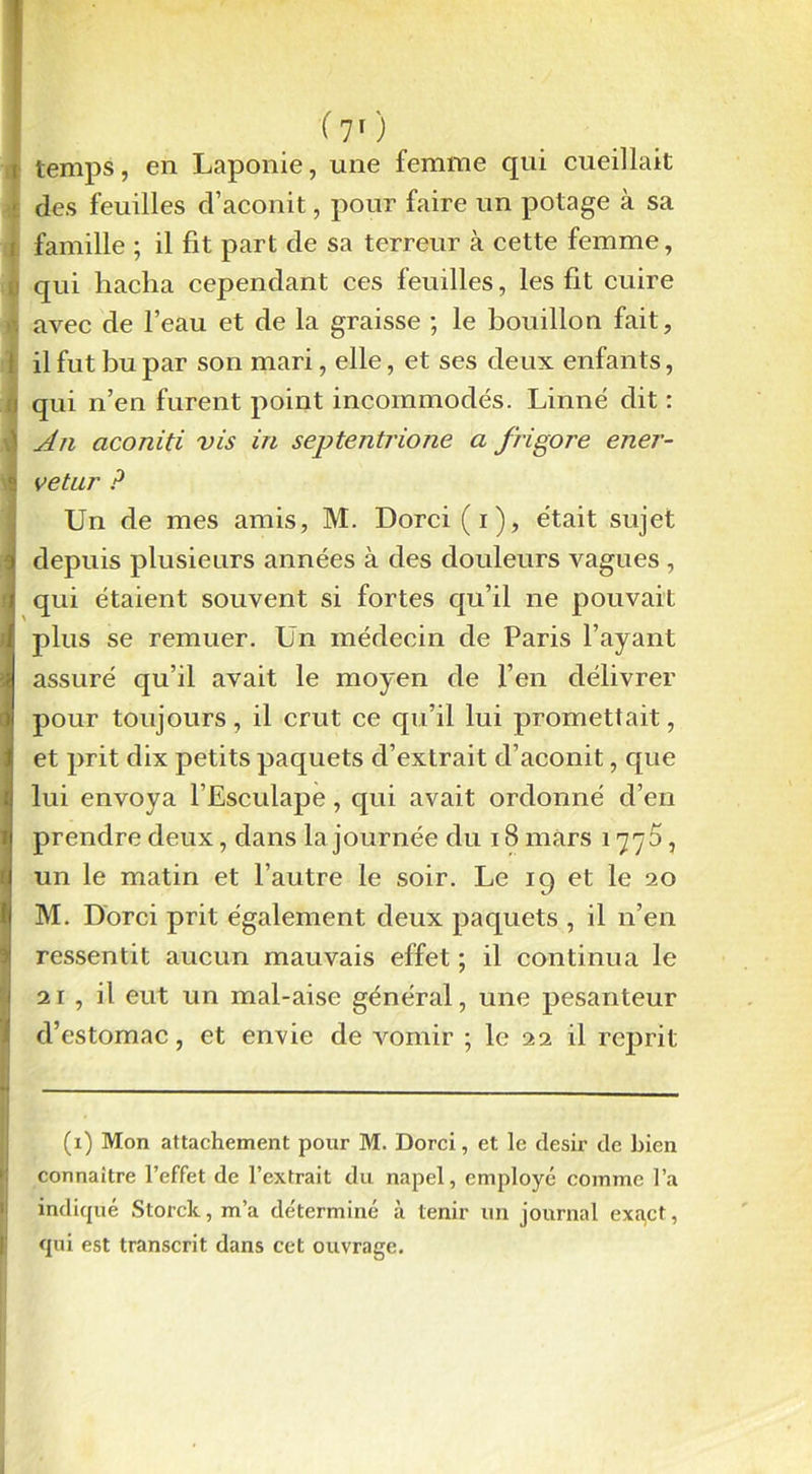 : U ( V) temps, en Laponie, une femme qui cueillait des feuilles d’aconit, pour faire un potage à sa famille ; il fit part de sa terreur à cette femme, qui hacha cependant ces feuilles, les fit cuire avec de l’eau et de la graisse ; le bouillon fait, il fut bu par son mari, elle, et ses deux enfants, qui n’en furent point incommodés. Linné dit : An aconiti vis in septentrione a frigore ener- vetur ? Un de mes amis, M. Dorci (i), était sujet depuis plusieurs années à des douleurs vagues , qui étaient souvent si fortes qu’il ne pouvait plus se remuer. Un médecin de Paris l’ayant assuré qu’il avait le moyen de l’en délivrer pour toujours, il crut ce qu’il lui promettait, et prit dix petits paquets d’extrait d’aconit, que lui envoya l’Esculape, qui avait ordonné d’en prendre deux, dans la journée du 18 mars 1775, un le matin et l’autre le soir. Le 19 et le 20 M. Dorci prit également deux paquets , il n’en ressentit aucun mauvais effet ; il continua le 21 , il eut un mal-aise général, une pesanteur d’estomac, et envie de vomir ; le 22 il reprit (i) Mon attachement pour M. Dorci, et le désir de bien connaître l’effet de l’extrait du napel, employé comme l’a indiqué Storck, m’a déterminé à tenir un journal exact, qui est transcrit dans cet ouvrage.