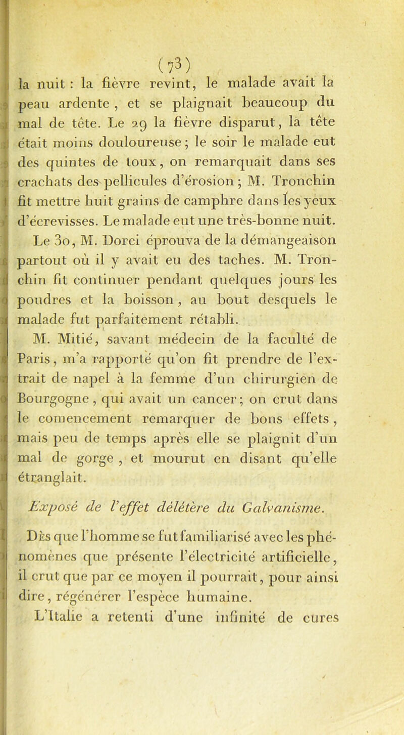 mm la nuit : la fièvre revint, le malade avait la peau ardente , et se plaignait beaucoup du mal de tète. Le 29 la fièvre disparut, la tête était moins douloureuse ; le soir le malade eut des quintes de toux, on remarquait dans ses crachats des'pellicules d’érosion; M. Tronchin fit mettre huit grains de camphre dans les yeux d’écrevisses. Le malade eut une très-bonne nuit. Le 3o, M. Dorci éprouva de la démangeaison partout où il y avait eu des taches. M. Tron- I chin fit continuer pendant quelques jours les poudres et la boisson , au bout desquels le 3 malade fut parfaitement rétabli. M. Mitié, savant médecin de la faculté de Paris, m’a rapporté qu’on fit prendre de l’ex- ï trait de napel à la femme d’un chirurgien de Bourgogne , qui avait un cancer; on crut dans le comencement remarquer de bons effets, mais peu de temps après elle se plaignit d’un mal de gorge , et mourut en disant qu’elle i étranglait. l Exposé de l'effet délétère du Galvanisme. Dès que l’homme se fut familiarisé avec les phé- nomènes que présente l’électricité artificielle, il crut que par ce moyen il pourrait, pour ainsi dire, régénérer l’espèce humaine. L’Italie a retenti d’une infinité de cures