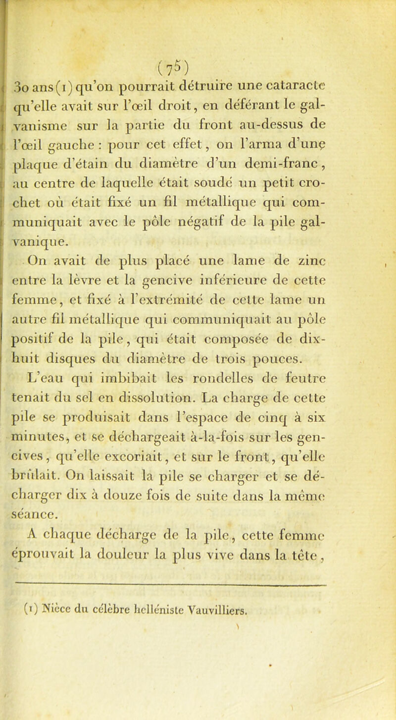 (7Ô) 3o ans(i) qu’on pourrait détruire une cataracte qu’elle avait sur l’œil droit, en déférant le gal- vanisme sur la partie du front au-dessus de l’œil gauche : pour cet effet, on l’arma d’unç plaque d’étain du diamètre d’un demi-franc, au centre de laquelle était soudé un petit cro- chet où était fixé un fil métallique qui com- muniquait avec le pôle négatif de la pile gal- vanique. On avait de plus placé une lame de zinc entre la lèvre et la gencive inférieure de cette femme, et fixé à l’extrémité de cette lame un autre fil métallique qui communiquait au pôle positif de la pile, qui était composée de dix- huit disques du diamètre de trois pouces. L’eau qui imbibait les rondelles de feutre tenait du sel en dissolution. La charge de cette pde se produisait dans l’espace de cinq à six minutes, et se déchargeait à-la-fois sur les gen- cives , qu’elle excoriait, et sur le front, qu elle bridait. On laissait la pile se charger et se dé- charger dix à douze fois de suite dans la même séance. A chaque décharge de la pile, cette femme éprouvait la douleur la plus vive dans la tête, (i) Nièce du ce'lèbre helléniste Vauvilliers.