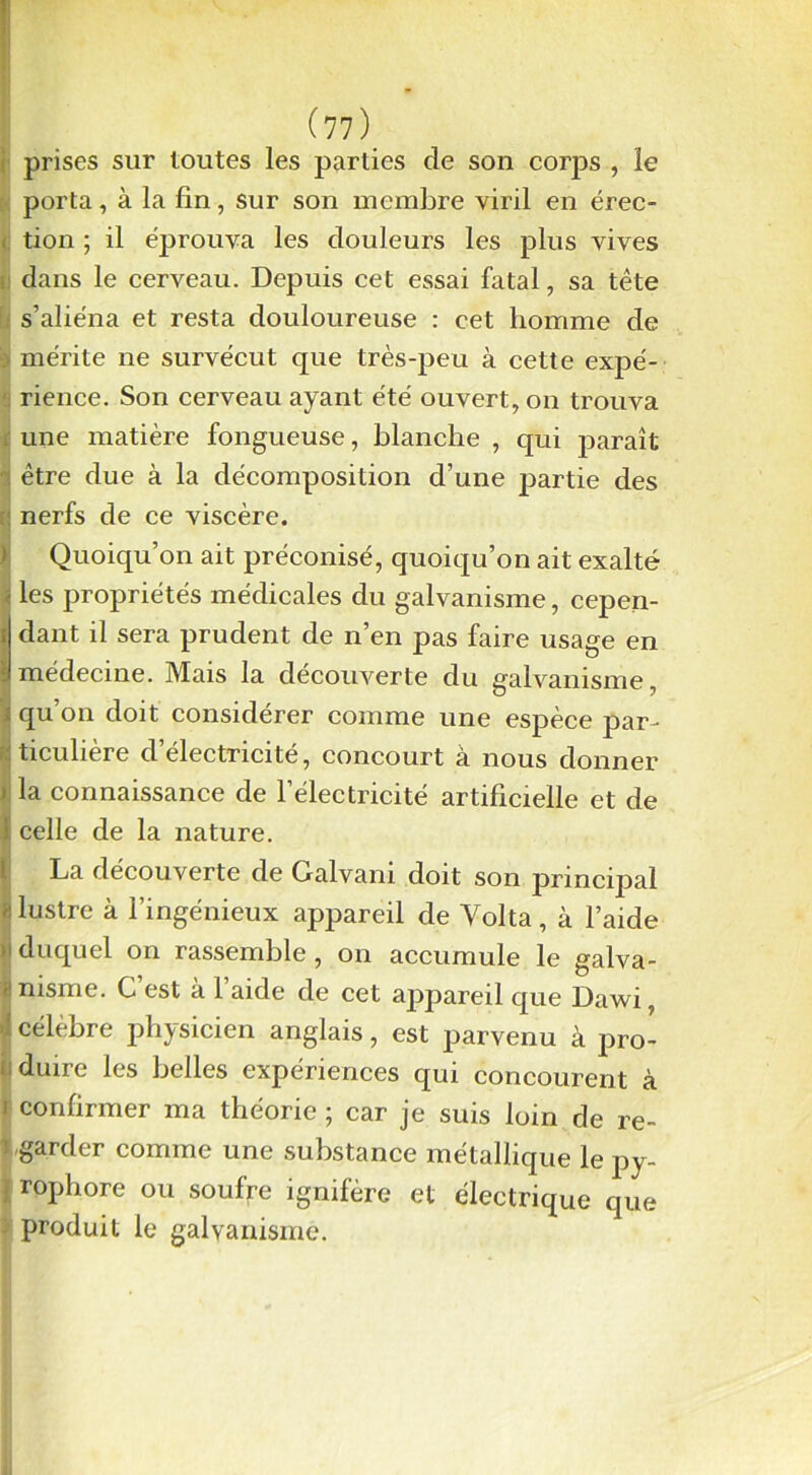 i prises sur toutes les parties de son corps , le porta, à la fin, sur son membre viril en érec- tion ; il éprouva les douleurs les plus vives dans le cerveau. Depuis cet essai fatal, sa tête s’aliéna et resta douloureuse : cet homme de mérite ne survécut que très-peu à cette expé- rience. Son cerveau ayant été ouvert, on trouva une matière fongueuse, blanche , qui paraît être due à la décomposition d’une partie des nerfs de ce viscère. Quoiqu’on ait préconisé, quoiqu’on ait exalté les propriétés médicales du galvanisme, cepen- idant il sera prudent de n’en pas faire usage en médecine. Mais la découverte du galvanisme, ; qu’on doit considérer comme une espèce par- v. ticulière d’électricité, concourt à nous donner ) la connaissance de l’électricité artificielle et de I celle de la nature. La découverte de Galvani doit son principal P lustre à l’ingénieux appareil de Volta, à l’aide 1 duquel on rassemble, on accumule le galva- - nisme. C est a 1 aide de cet appareil que Dawi, i célèbre physicien anglais, est parvenu à pro- duire les belles expériences qui concourent à i confirmer ma théorie ; car je suis loin de re- garder comme une substance métallique le py- rophore ou soufre ignifère et électrique que produit le galvanisme.