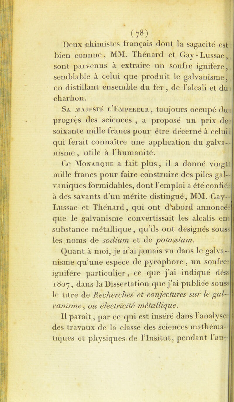 Deux chimistes français dont la sagacité est bien connue, MM. Thénard et Gay-Lussac, sont parvenus à extraire un soufre igmfère, semblable à celui que produit le galvanisme, en distillant ensemble du fer , de l’alcali et du charbon. Sa majesté l’Empereur, toujours occupé du progrès des sciences , a proposé un prix de soixante mille francs pour être décerné à celui qui ferait connaître une application du galva- nisme , utile à l’humanité. Ce Monarque a fait plus, il a donné vingt mille francs pour faire construire des piles gal- vaniques formidables, dont l’emploi a été confié à des savants d’un mérite distingué, MM. Gay- Lussac et Thénard, qui ont d’rabord annoncé que le galvanisme convertissait les alcalis en substance métallique, qu’ils ont désignés sous* les noms de sodium et de potassium. Quant à moi, je n’ai jamais vu dans le galva- nisme qu’une espece de pyropliore , un soufre ignifère particulier, ce que j’ai indiqué dès- 1807, dans la Dissertation que j’ai publiée sous' le titre de Recherches et conjectures sur le gal- vanisme , ou électricité métallique. Il paraît, par ce qui est inséré dans l’analyse des travaux de la classe des sciences mathéma- tiques et physiques de l’Insitut, pendant l’an-