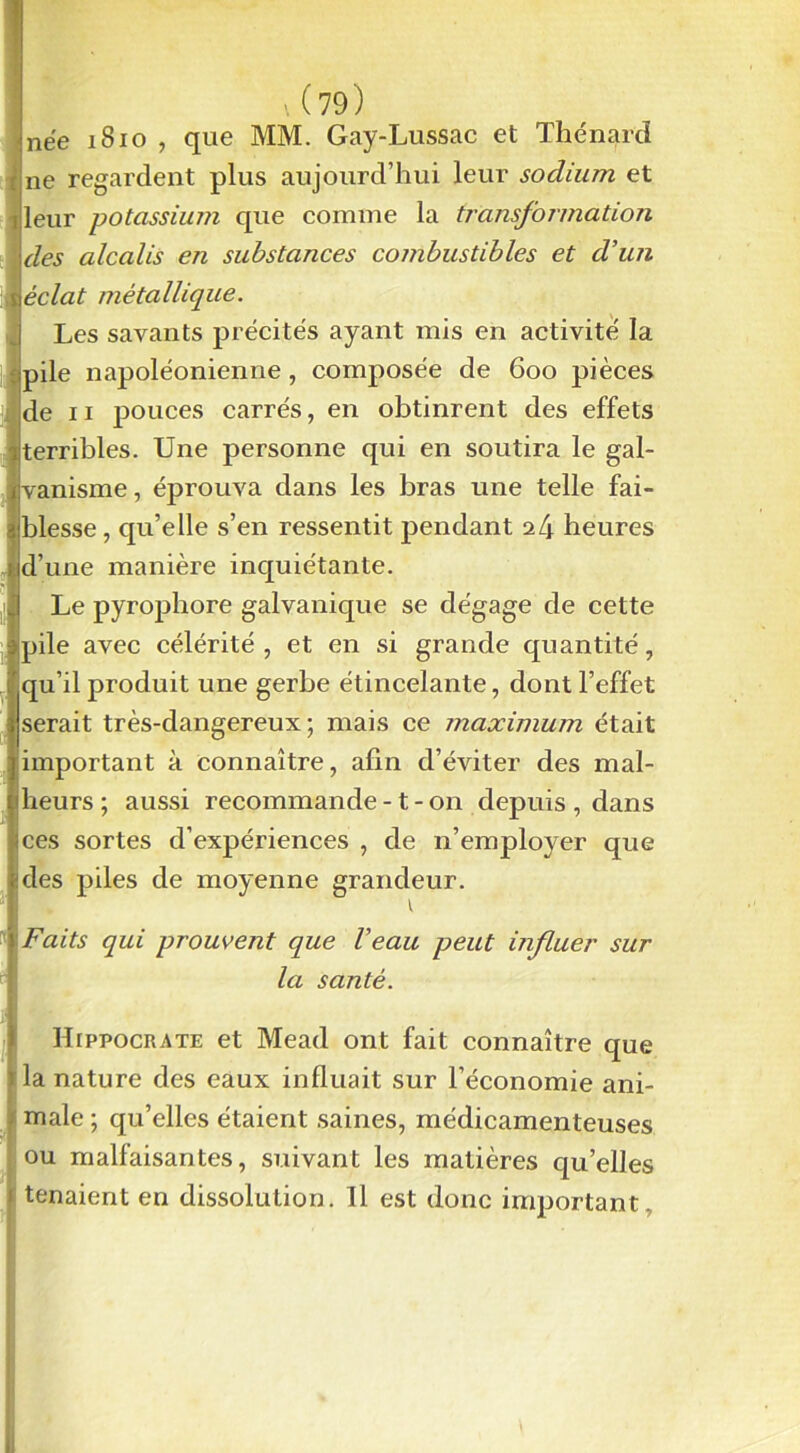 \ (79) née 1810 , que MM. Gay-Lussac et Thénard ne regardent plus aujourd’hui leur sodium et leur potassium que comme la transformation des alcalis en substances combustibles et d’un éclat métallique. Les savants précités ayant mis en activité la pile napoléonienne , composée de 600 pièces de 11 >ouces carrés, en obtinrent des effets terribles. Une personne qui en soutira le gal- vanisme, éprouva dans les bras une telle fai- blesse, qu’elle s’en ressentit pendant ii\ heures d’une manière inquiétante. Le pyrophore galvanique se dégage de cette pile avec célérité, et en si grande quantité, qu’il produit une gerbe étincelante, dont l’effet serait très-dangereux; mais ce maximum était important à connaître, afin d’éviter des mal- heurs ; aussi recommande -1 - on depuis , dans ces sortes d’expériences , de n’employer que des piles de moyenne grandeur. Faits qui prouvent que Veau peut influer sur la santé. Hippocrate et Mead ont fait connaître que la nature des eaux influait sur l’économie ani- male ; qu’elles étaient saines, médicamenteuses ou malfaisantes, suivant les matières qu’elles