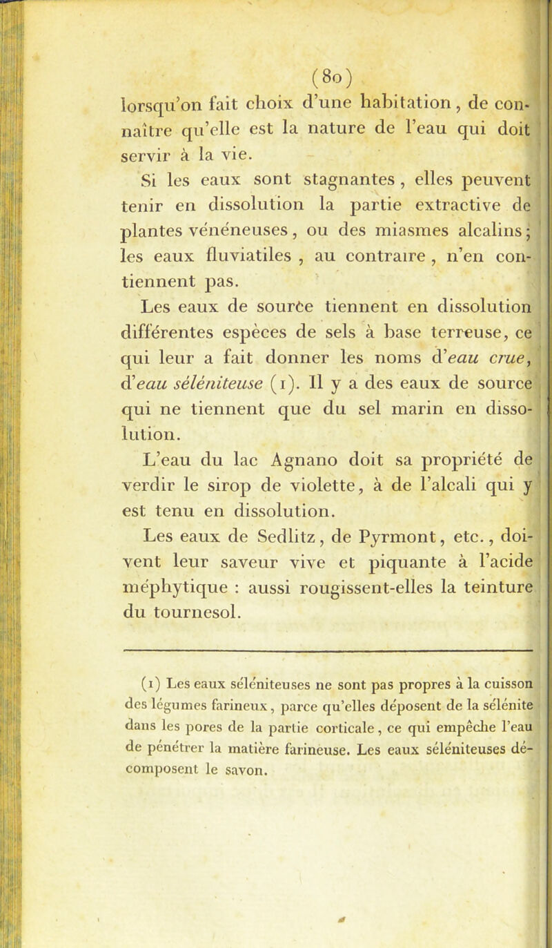 lorsqu’on fait choix d’une habitation, de con- naître qu’elle est la nature de l’eau qui doit servir à la vie. Si les eaux sont stagnantes , elles peuvent tenir en dissolution la partie extractive de plantes vénéneuses, ou des miasmes alcalins ; les eaux fluviatiles , au contraire , n’en con- tiennent pas. Les eaux de source tiennent en dissolution différentes espèces de sels à base terreuse, ce qui leur a fait donner les noms d'eau, crue, d'eau sèlèniteuse (i). 11 y a des eaux de source qui ne tiennent que du sel marin en disso- lution. L’eau du lac Agnano doit sa propriété de verdir le sirop de violette, à de l’alcali qui y est tenu en dissolution. Les eaux de Sedlitz, de Pyrmont, etc., doi- vent leur saveur vive et piquante à l’acide méphytique : aussi rougissent-elles la teinture du tournesol. (i) Les eaux se'le'niteuses ne sont pas propres à la cuisson des légumes farineux, parce qu’elles déposent de la sélénite dans les pores de la partie corticale, ce qui empêche l’eau de pénétrer la matière farineuse. Les eaux séléniteuses dé- composent le savon.