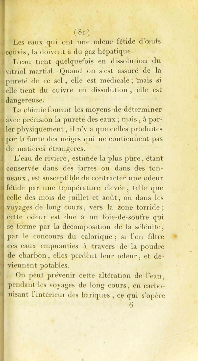 Les eaux qui out une odeur fétide d’œufs icouvis, la doivent à du gaz hépatique. L’eau tient quelquefois en dissolution du ■vitriol martial. Quand on s’est assuré de la pureté de ce sel , elle est médicale ; mais si •5elle tient du cuivre en dissolution , elle est ! dangereuse. La chimie fournit les moyens de déterminer avec précision la pureté des eaux ; mais , à par- ler physiquement, il n’y a que celles produites par la fonte des neiges qui ne contiennent pas de matières étrangères. I L’eau de rivière, estimée la plus pure, étant h conservée dans des jarres ou dans des ton- neaux, est susceptible de contracter une odeur J fétide par une température élevée , telle que it celle des mois de juillet et août, ou dans les j voyages de -long cours, vers la zone torride ; : cette odeur est due à un foie-de-soufre qui | se forme par la décomposition de la sélénite, < par le concours du calorique ; si l’on filtre -i ces eaux empuanties à travers de la poudre 1 de charbon, elles perdent leur odeur, et de- »i viennent potables. On peut prévenir celte altération de l’eau, \ pendant les voyages de long cours, en carbo- nisant l’intérieur des bariques , ce qui s’opère 6