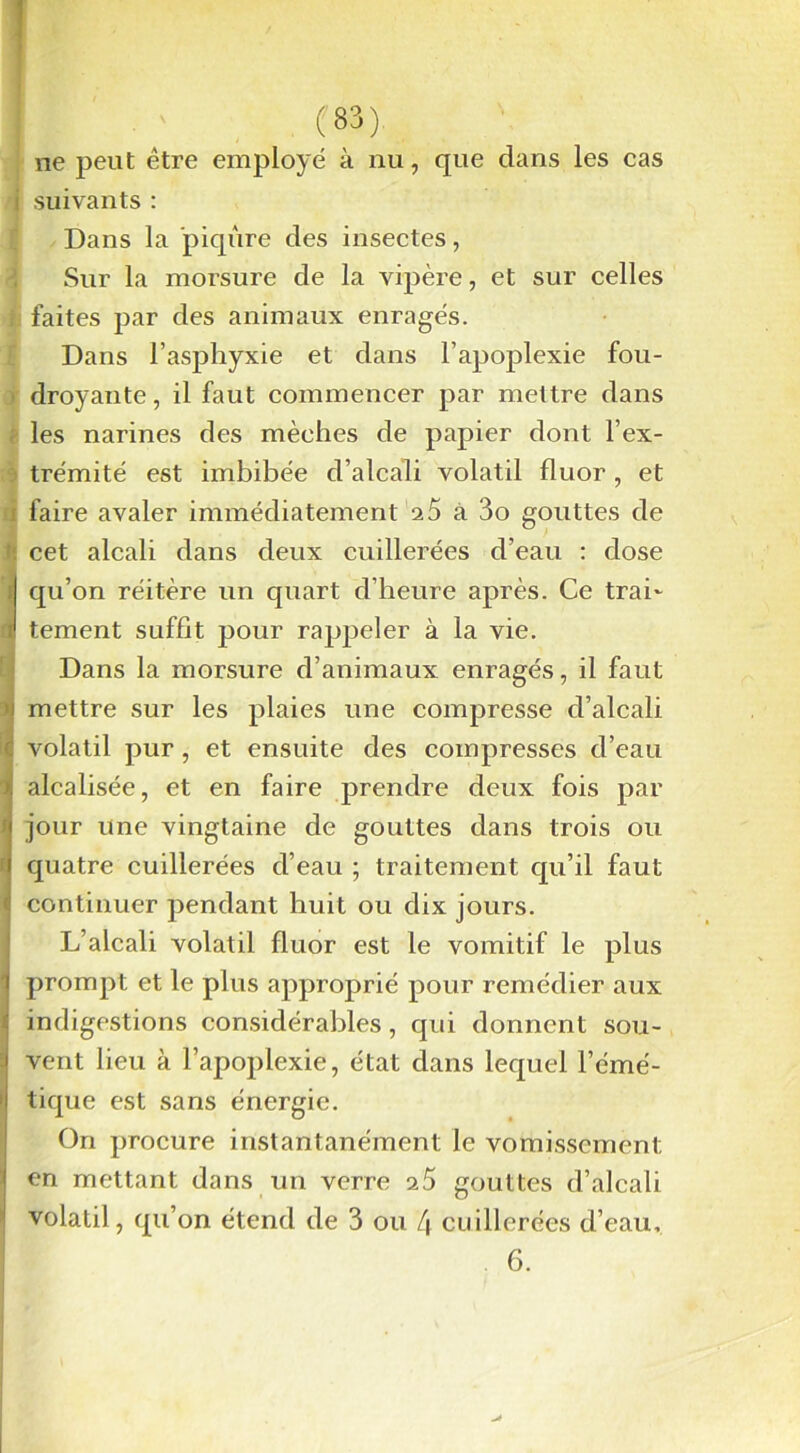 ne peut être employé à nu, que dans les cas I suivants : Dans la piqûre des insectes, Sur la morsure de la vipère, et sur celles i faites par des animaux enragés. Dans l’asphyxie et dans l’apoplexie fou- droyante , il faut commencer par mettre dans i les narines des mèches de papier dont l’ex- trémité est imbibée d’alcali volatil fluor, et i faire avaler immédiatement 25 à 3o gouttes de :: cet alcali dans deux cuillerées d’eau : dose 1 qu’on réitère un quart d’heure après. Ce trah 1 tement suffit pour rappeler à la vie. Dans la morsure d’animaux enragés, il faut ’i mettre sur les plaies une compresse d’alcali c volatil pur, et ensuite des compresses d’eau >s alcalisée, et en faire prendre deux fois par j jour une vingtaine de gouttes dans trois ou 1 quatre cuillerées d’eau ; traitement qu’il faut 4 continuer pendant huit ou dix jours. L’alcali volatil fluor est le vomitif le plus prompt et le plus approprié pour remédier aux indigestions considérables, qui donnent sou- vent lieu à l’apoplexie, état dans lequel l’émé- tique est sans énergie. On procure instantanément le vomissement I en mettant dans un verre 25 gouttes d’alcali volatil, qu’on étend de 3 ou fi cuillerées d’eau, 6.