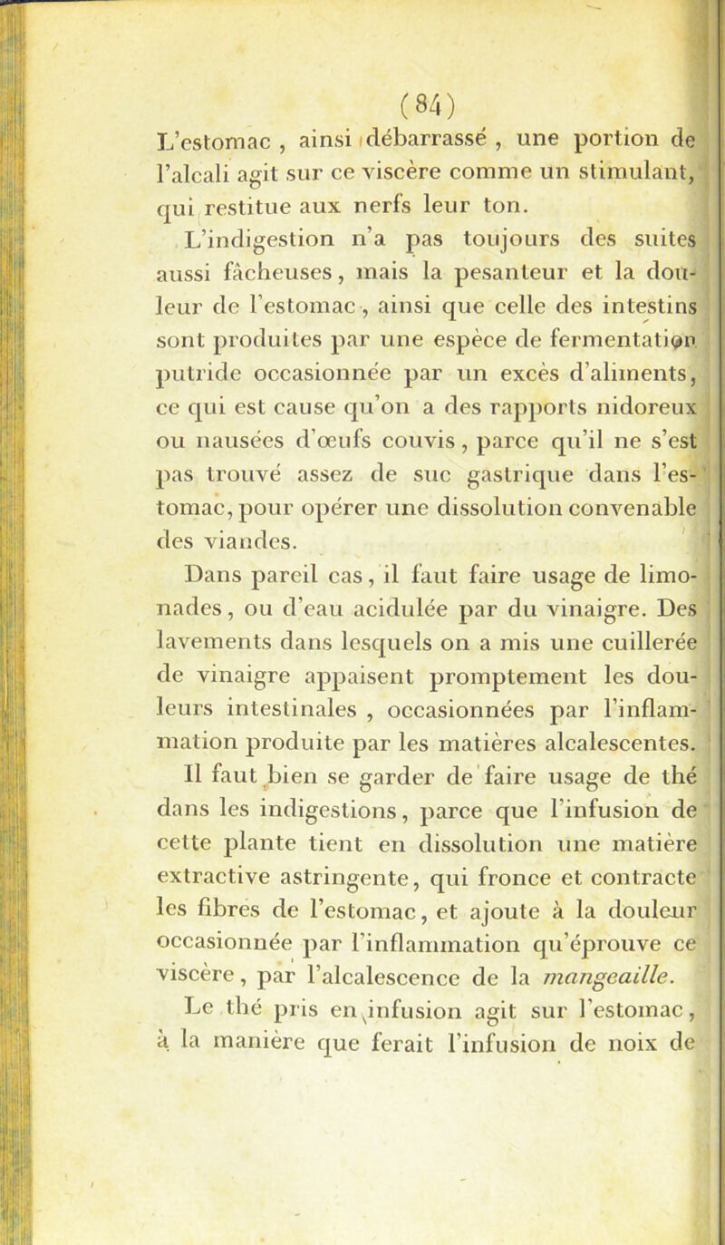 L’estomac, ainsi/débarrassé , une portion de l’alcali agit sur ce viscère comme un stimulant, qui restitue aux nerfs leur ton. L’indigestion n’a pas toujours des suites aussi fâcheuses, mais la pesanteur et la dou- leur de l’estomac , ainsi que celle des intestins sont produites par une espèce de fermentation putride occasionnée par un excès d’aliments, ce qui est cause qu’on a des rapports nidoreux ou nausées d’œufs couvis, parce qu’il ne s’est pas trouvé assez de suc gastrique dans l’es- . tomac,pour opérer une dissolution convenable des viandes. Dans pareil cas, il faut faire usage de limo nades, ou d’eau acidulée par du vinaigre. Des lavements dans lesquels on a mis une cuillerée de vinaigre appaisent promptement les dou- leurs intestinales , occasionnées par l’inflam- mation produite par les matières alcalescentes. Il faut bien se garder de faire usage de thé dans les indigestions, parce que l’infusion de cette plante tient en dissolution une matière extractive astringente, qui fronce et contracte les fibres de l’estomac, et ajoute à la douleur occasionnée par l’inflammation qu’éprouve ce viscère, par l’alcalescence de la mcingeaille. Le thé pris en ^infusion agit sur l’estomac, à la manière que ferait l’infusion de noix de