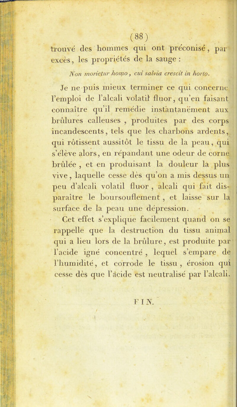 trouvé des hommes qui ont préconisé, par excès, les propriétés de la sauge : Non morietur ho/no, cui s al via crescit in horlo. Je ne puis mieux terminer ce qui concerne l’emploi de l’alcali volatil fluor, qu’en faisant connaître qu’il remédie instantanément aux y brûlures calleuses , produites par des corps incandescents, tels que les charbons ardents, qui rôtissent aussitôt le tissu de la peau, qui s’élève alors, en répandant une odeur de corne brûlée , et en produisant la douleur la plus vive, laquelle cesse dès qu’on a mis dessus un peu d’alcali volatil fluor , alcali qui fait dis- paraître le boursouflement , et laisse sur la surface de la peau une dépression. Cet effet s’explique facilement quand on se rappelle que la destruction du tissu animal qui a lieu lors de la brûlure, est produite par l’acide igné concentré , lequel s’empare de l’humidité, et corrode le tissu, érosion qui cesse dès que l’àcide est neutralisé par l’alcali. F I N. X