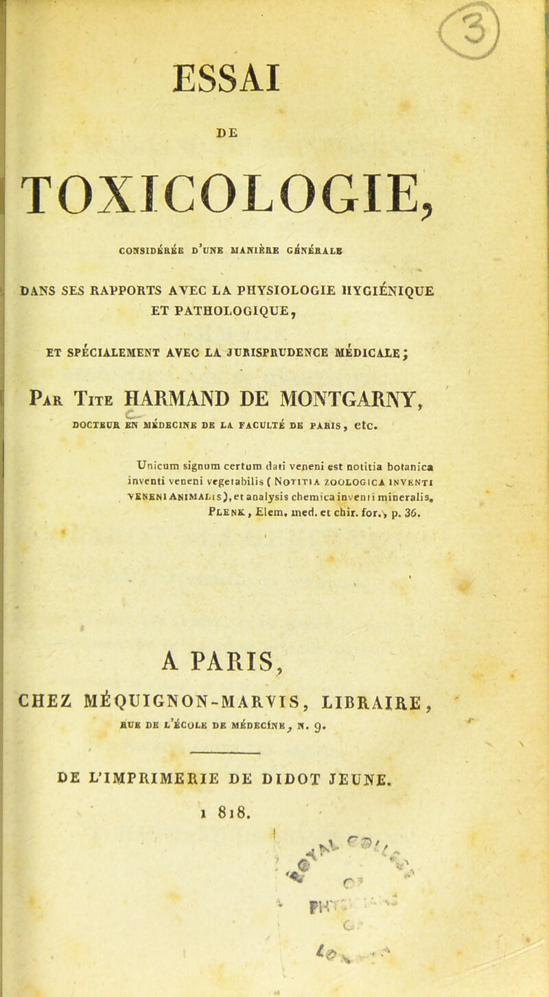 ESSAI DE TOXICOLOGIE, CONSIDKBEE d’une MANIÈRE GÉNÉRALE DANS SES RAPPORTS AVEC LA PHYSIOLOGIE HYGIENIQUE ET PATHOLOGIQUE, ET SPÉCIALEMENT AVEC LA JtlItISPRUDENCE MEDICALE; Par Tite HARMAND DE MONTGARNY, c. , DOCTEUR EN MEDECINE DE LA FACULTE DE PARIS , etc. Unicum signum certuro dati veneni est notitia botanica inventi veneni vegeiabilis ( Notitia zoologica inventi \ENENI An IM AL i s ), et analysis cheraicainvemi mineralis. Plenk. , Elem, med. et chir. for.', p. 36. A PARIS, CHEZ MÉQUIGNON-MARVIS, LIBRAIRE, rue de l’école de médecine^ n. 9. DE L’IMPRIMERIE DE DIDOT JEUNE.