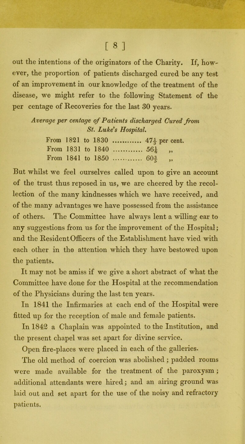 out the intentions of the originators of the Charity. If, how- ever, the proportion of patients discharged cured be any test of an improvement in our knowledge of the treatment of the disease, we might refer to the following Statement of the per centage of Recoveries for the last 30 years. Average per centage of Patients discharged Cured from St. Luke’s Hospital. From 1821 to 1830 47^-per cent. From 1831 to 1840 56^ „ From 1841 to 1850 60f „ But whilst we feel ourselves called upon to give an account of the trust thus reposed in us, we are cheered by the recol- lection of the many kindnesses which we have received, and of the many advantages we have possessed from the assistance of others. The Committee have always lent a willing ear to any suggestions from us for the improvement of the Hospital; and the Resident Officers of the Establishment have vied with each other in the attention which they have bestowed upon the patients. It may not be amiss if we give a short abstract of what the Committee have done for the Hospital at the recommendation of the Physicians during the last ten years. In 1841 the Infirmaries at each end of the Hospital were fitted up for the reception of male and female patients. In 1842 a Chaplain was appointed to the Institution, and the present chapel was set apart for divine service. Open fire-places were placed in each of the galleries. The old method of coercion was abolished; padded rooms were made available for the treatment of the paroxysm; additional attendants were hired; and an airing ground was laid out and set apart for the use of the noisy and refractory patients.