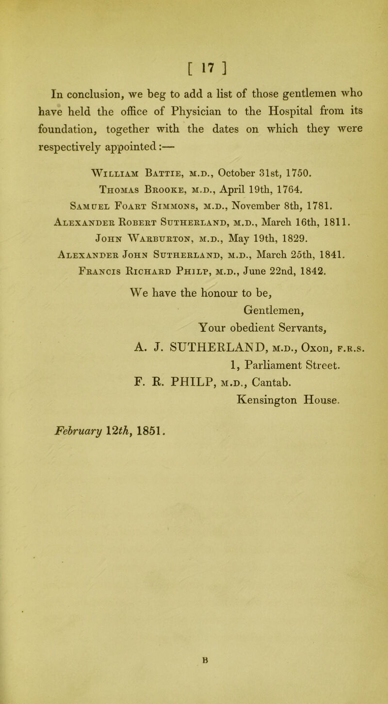 In conclusion, we beg to add a list of those gentlemen who have held the office of Physician to the Hospital from its foundation, together with the dates on which they were respectively appointed:— William Battie, m.d., October 31st, 1750. Thomas Brooke, m.d., April 19th, 1764. Samuel Foart Simmons, m.d., November 8th, 1781. Alexander Robert Sutherland, m.d., March 16th, 1811. John Warburton, m.d., May 19th, 1829. Alexander John Sutherland, m.d., March 25th, 1841. Francis Richard Phjlp, m.d., June 22nd, 1842. We have the honour to be, Gentlemen, Your obedient Servants, A. J. SUTHERLAND, m.d., Oxon, f.r.s. 1, Parliament Street. F. R. PHILP, m.d., Cantab. Kensington House. February \2th> 1851. B