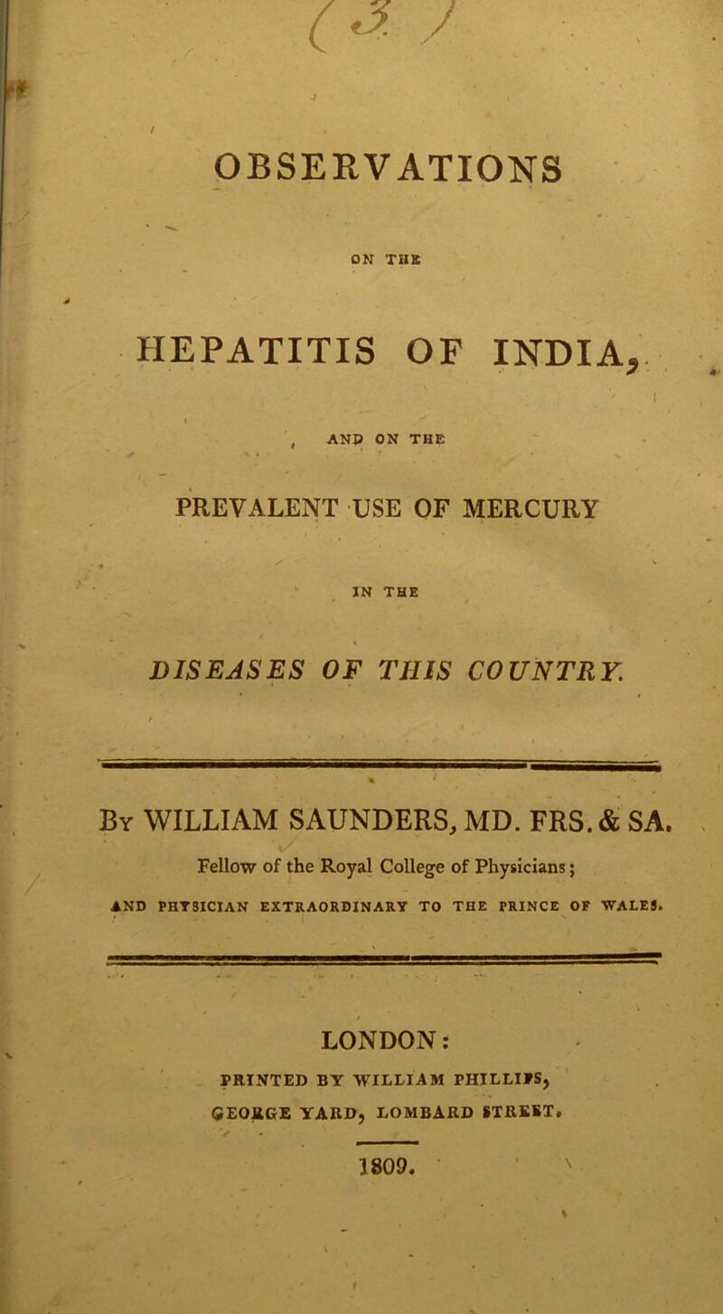 OBSERVATIONS ON THE HEPATITIS OF INDIA, , AND ON THE PREVALENT USE OF MERCURY IN THE DISEASES OF THIS COUNTRY. By WILLIAM SAUNDERS, MD. FRS. & SA. Fellow of the Royal College of Physicians; AND PHYSICIAN EXTRAORDINARY TO THE PRINCE OF WALES. LONDON: PRINTED BY WILLIAM PHILLIPS, GEORGE YARD, LOMBARD STREET.