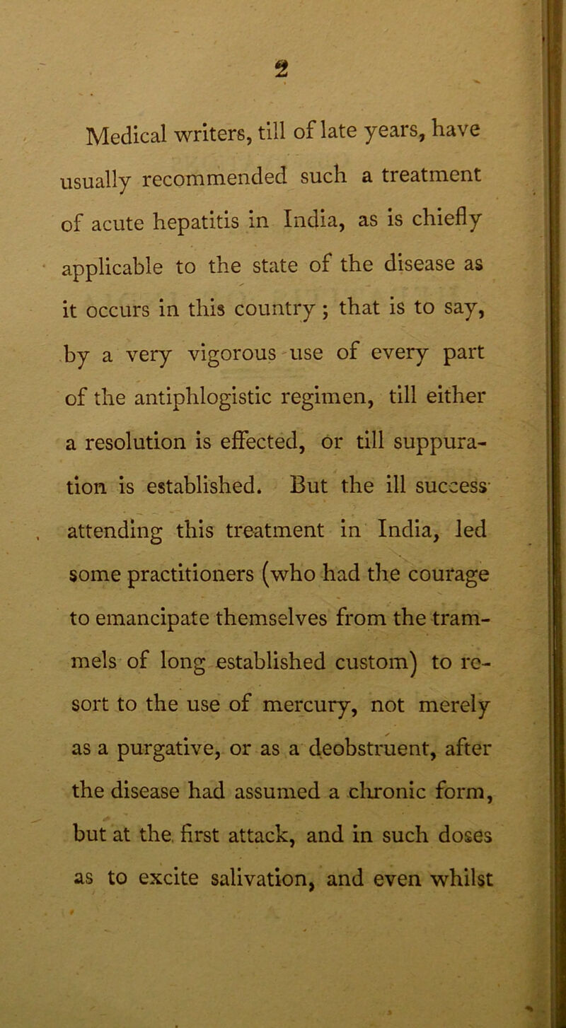 Medical writers, till of late years, have usually recommended such a treatment of acute hepatitis in India, as is chiefly applicable to the state of the disease as it occurs in this country ; that is to say, by a very vigorous use of every part of the antiphlogistic regimen, till either a resolution is effected, or till suppura- tion is established. But the ill success- attending this treatment in India, led some practitioners (who had the courage to emancipate themselves from the tram- mels of long established custom) to re- sort to the use of mercury, not merely ✓ as a purgative, or as a deobstruent, after the disease had assumed a chronic form, but at the. first attack, and in such doses as to excite salivation, and even whilst