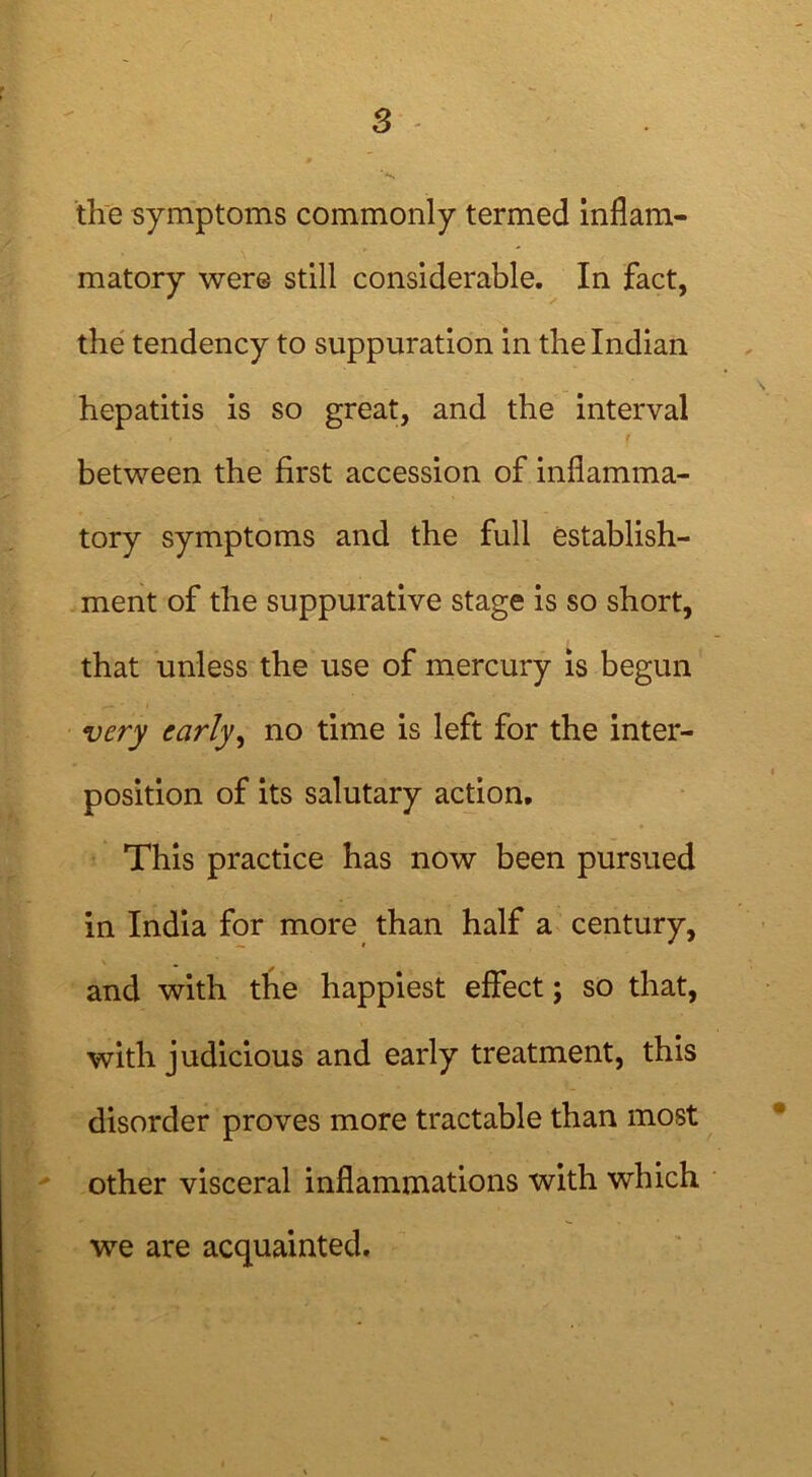 the symptoms commonly termed inflam- matory were still considerable. In fact, the tendency to suppuration in the Indian hepatitis is so great, and the interval t between the first accession of inflamma- tory symptoms and the full establish- ment of the suppurative stage is so short, that unless the use of mercury is begun very early, no time is left for the inter- position of its salutary action. This practice has now been pursued in India for more than half a century, and with the happiest effect; so that, with judicious and early treatment, this disorder proves more tractable than most other visceral inflammations with which we are acquainted.