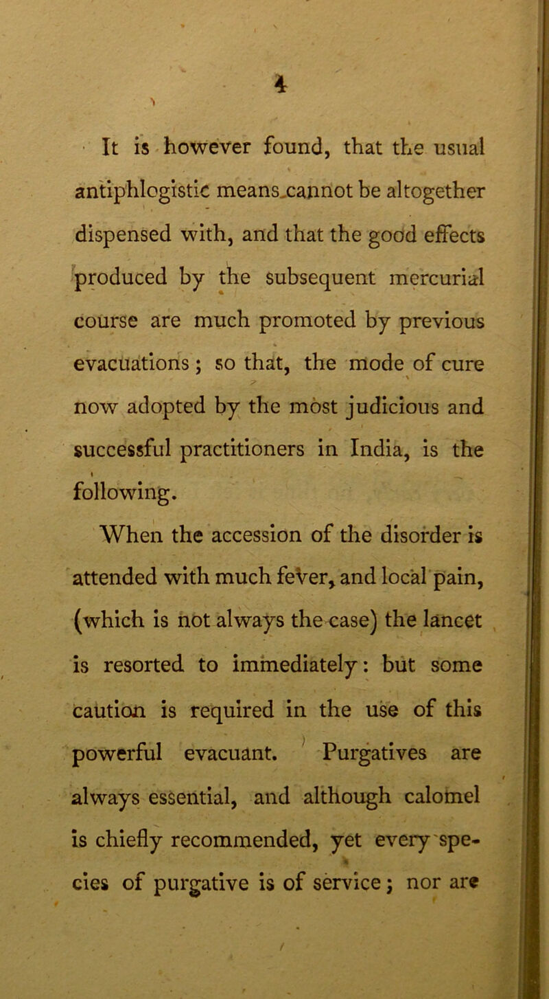 It is however found, that the usual antiphlogistic meansxannot be altogether dispensed with, and that the good effects produced by the subsequent mercurial course are much promoted by previous evacuations; so that, the mode of cure now adopted by the most judicious and successful practitioners in India, is the i following. When the accession of the disorder is attended with much feVer, and local pain, (which is not always the case) the lancet is resorted to immediately: but some caution is required in the use of this powerful evacuant. Purgatives are always essential, and although calomel is chiefly recommended, yet every spe- cies of purgative is of service; nor are