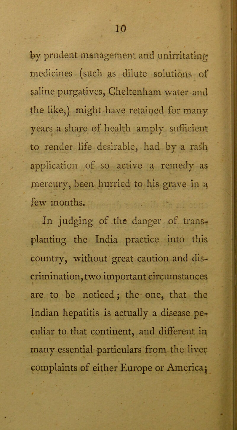 by prudent management and unirritating medicines (such as dilute solutions of saline purgatives, Cheltenham water and the like,) might have retained for many years a share of health amply sufficient to render life desirable, had by a rash application of so active a remedy as mercury, been hurried to his grave in a few months. In judging of the danger of trans- planting the India practice into this country, without great caution and dis- crimination, two important circumstances are to be noticed; the one, that the Indian hepatitis is actually a disease pe- culiar to that continent, and different in many essential particulars from the liver complaints of either Europe or America j